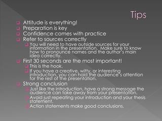  Attitude is everything!
 Preparation is key
 Confidence comes with practice
 Refer to sources correctly
 You will need to have outside sources for your
information in the presentation. Make sure to know
how to pronounce names and the author’s main
idea correctly.
 First 30 seconds are the most important!
 This is the hook.
 If you have a creative, witty, or interesting
introduction, you can hold the audience’s attention
for the rest of the presentation.
 Strong conclusion
 Just like the introduction, have a strong message the
audience can take away from your presentation.
 Avoid just repeating your introduction and your thesis
statement.
 Action statements make good conclusions.
 