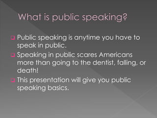  Public speaking is anytime you have to
speak in public.
 Speaking in public scares Americans
more than going to the dentist, falling, or
death!
 This presentation will give you public
speaking basics.
 