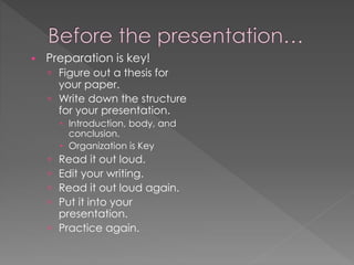  Preparation is key!
 Figure out a thesis for
your paper.
 Write down the structure
for your presentation.
 Introduction, body, and
conclusion.
 Organization is Key
 Read it out loud.
 Edit your writing.
 Read it out loud again.
 Put it into your
presentation.
 Practice again.
 
