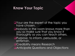 Your are the expert of the topic you
have chosen.
Nobody in the room knows more than
you so make sure that you know it
thoroughly so you can teach others.
Purpose; to inform, persuade, or
entertain.
Credibility means Research
Anticipate Questions and Objections
 
