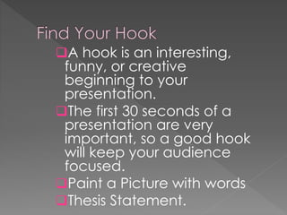 A hook is an interesting,
funny, or creative
beginning to your
presentation.
The first 30 seconds of a
presentation are very
important, so a good hook
will keep your audience
focused.
Paint a Picture with words
Thesis Statement.
 