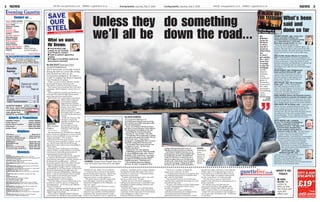 Evening Gazette, Saturday, May 9, 2009 NEWS 32 NEWS Evening Gazette, Saturday, May 9, 2009ONLINE: www.gazettelive.co.uk MOBILE: m.gazettelive.co.uk ONLINE: www.gazettelive.co.uk MOBILE: m.gazettelive.co.uk
Contact us ...
News: 01642 234262
news@eveninggazette.co.uk
Sport: Philip
Tallentire: 01642
234219
Features and
Business: 01642
234651
Stockton reporter:
Mike Blackburn
01642 234688
Redcar reporter:
Dave Robson
01642 234230
Guisborough reporter:
Mike Morgan 01642
234391
Adverts & Promotions
Classified/Display: ...............01642 252525
Family Notices: .....................01642 252525
Gazette Direct Careline: .......0800 056 8006
Paperchain: .........................0800 056 3009
Reader Travel: ......................01642 564422
Chemists
Hoodie
horror
Page 7
Special visit
for kids
Page 12
Helplines
NHS Direct ....................................0845 46 47
Emergency Dentist ..................0845 6033131
Samaritans Middlesbrough...... 01642 217 777
Citizens Advice Bureaux:
■ Billingham .......................... 01642 607 445
■ Middlesbrough ..................... 08444 994110
■ Redcar ............................... 01642 488 483
■ Stockton and Thornaby........ 01642 607 445
Consumer Direct North East..... 0845 4040506
LETTERS: ................................... 14 - 15
TV .............................................. 16 - 18
PUZZLES: .........................................38
FAMILY ANNOUNCEMENTS ......... 41 - 42
Photo sales ...........................01642 245401
From news stories to celebrations, we want
your pictures for the Gazette and
gazettelive.co.uk. Type ‘PEOPLE’ followed
by photo details and send to 07872 680454
Send us your phone photos
TS11:
Mark Welford
01642 234675
GAZETTE MOBILE
For news, sport and
local information on
your phone text
GAZETTE to 67800
Saturday
DARLINGTON (Until 5.30pm) Rowland & Co Ltd, 14 High Row.
GUISBOROUGH (8.30am- 5.30pm) Boots the Chemists, Guisborough Health
Centre, Rectory Lne, Guisborough.
HARTLEPOOL (8.30am- 8pm) Asda Supermarket, Marina.
Tesco in-store Pharmacy, Belle Vue Way.
MIDDLESBROUGH (7am-8pm) Victoria Chemist, Victoria Road, Middles-
brough.
MIDDLESBROUGH (9am-5.30pm) Crossfell Pharmacy, The Berwick Hills
Centre, Ormesby Road, Middlesbrough.
SALTBURN (9am-1pm 2pm-5pm) Boots the Chemist, 9/11 Station Street.
SOUTHBANK (7am-10pm) Asda Stores, Southbank.
STOCKTON (8.30am- 6pm) Boots The Chemist, Unit 21b, Teesside Retail
Park.
THORNABY (8am- 8pm) Asda Superstore, Thornaby Town Centre.
Sunday
DARLINGTON (10am-4m)
Sainsburys Supermarket, Victoria Road, Darlilngton.
EAST CLEVELAND (12.30pm-1.30pm)
Lloyds Pharmacy, High Street, Loftus.
HARTLEPOOL (10am-4pm) Asda Stores, Marina Complex, Hartlepool.
MIDDLESBROUGH (8am-8pm) Victoria Chemist, Victoria Road, Middles-
brough.
MIDDLESBROUGH (11am-4pm) Boots the Chemists, Cleveland Centre,
88/90 Linthorpe Road, Middlesbrough.
REDCAR (11am-4pm) Boots the Chemists, High Street, Redcar.
SOUTHBANK (10am-4pm) Asda Stores, Southbank.
STOCKTON (10.30am-5pm) Boots the Chemists, Unit 21b, Teesside Retail
Park.
THORNABY (10am-4pm) Asda Superstore, Thornaby Town Centre.
FOR YOUR NEAREST CHEMIST VISIT WWW.NHS.UK
WHAT’S ON
TODAY:
■ JOBS
BLOW: Go
online to
tells us how
the Corus job
cuts will
affect you
GEORGE DUNNING, right, former steel
worker and leader of Redcar and
Cleveland Council, is involved in setting
up a “steel task force”, led by One
North East, to help workers. He said:
“There are certain things we [the
council] can do in relation to welfare rights, rent
rebates, help with how to claim council tax relief
and other benefits. The steel task force has been
ready to go and we’ll have to go straight away
now.”
GREG CLARK, Shadow Minister for Teesside,
said: “I have asked to meet the management of
Corus to discuss what can be done to stave off any
closure of the plant. I have also asked to meet
Business Secretary Lord Mandelson to discuss the
situation on Teesside with this latest blow
following so soon after the loss of the SeaDragon
rig contract.”
ASHOK KUMAR, right, Middlesbrough
South and East Cleveland MP, said:
“Since Friday morning we have been
talking to One North East to check out
what the position is with regard to the
Government. We feel there’s still an
industry to be saved.”
DARI TAYLOR, right, MP for Stockton
South, said: “I’m now attempting to
work with everyone involved to save
Corus. The one thing we do and we do it
best is we work together - we’ve done it
in the past. The last thing any of us
wants is to see Corus hit the wall.”
MARK HANNON, Redcar and Cleveland Council's
Cabinet member for economic development, said:
"We need the Government to step up to the mark
and start supporting our manufacturing industries.
We're facing serious social and economic effects.”
VERA BAIRD, MP for Redcar, said: “I have been in
talks to set up a response group to move in at
once to support the workers should the 90 days
expire without getting new orders or the old
contract back. But we have those 90 days and we
are pulling out all the stops to keep Redcar
steelworks going. This is a fighting community and
we have brought the plant back from the brink
before.”
KEITH HUNTER, right, managing
director TTE Technical Training Group,
Teesside, responsible for the 60
apprentices at Corus’ TCP plant, took
a call from Sabic president Paul
Booth yesterday asking what he
could do to help. He said: “The first thing is
to make sure that we have the financial
support in place to complete their
apprenticeships - that would be a combination
of support from Corus and Government. Then
there’s the wider issue of finding them
placements. This would be a golden
opportunity for those companies who
currently do not sponsor an apprentice to
pick up the baton and enable them to
complete their training.”
SIR STUART BELL, right,
Middlesbrough MP, said: “I
warned in my budget speech that there
was a threat to our steel plant in
Teesside. The Teesside MPs will work
closely with Business Secretary Lord
Mandleson to do all that we can to ensure that the
plant does not permanently close.”
By SUE SCOTT Business Editor
sue.scott@eveninggazette.co.uk
WITH thousands of Teesside workers
facing the dole as Corus’s life-saving
deal melted into thin air, the
Government pledged to “do what it
could” to support the Redcar Teesside
Cast Products CP plant.
Today, we call on Prime Minister Gordon
Brown and Business Secretary Lord
Mandelson to deliver more than words.
The Gazette has revived the Save Our Steel
campaign, which helped to rescue Corus in
2003.
And as politicians quickly got behind us, it
was clear this time the fight transcended
party lines and even party policy.
Both North-east Conservative and Labour
MEPs, Martin Callanan
and Stephen Hughes,
supported the Gazette’s
call for the Government to
bolster Corus with a
time-limited wage subsidy,
which would give it
breathing space to build
the order book and secure
a buyer.
So far, the Treasury has
refused to match the
subsidies available from
other European
governments to keep
strategically important
industries alive through
recession.
But steelworkers on Teesside have already
had to watch as colleagues in Corus’s Dutch
plants received millions of euros in wage
support packages - 70% of them
underwritten by their government.
There has been emphatic support, too, for
our call for extra help for the 60 young
apprentices who stand to lose everything if
Corus closes.
Only this week, Sembcorp’s recruitment
chief at Wilton, George Ritchie, accused the
Government of betraying thousands of
young people facing redundancy.
He said employers could not be expected
to mop up the thousands of apprentices
who had lost their jobs - and any prospect of
finishing their qualifications - without
financial support. But if they didn’t, Britain
risked creating another lost generation.
MEP Stephen Hughes said he would write
immediately to the Department of Work and
Pensions demanding an application be
made to Europe’s Globalisation Adjustment
Fund - a pot of cash that has been woefully
under-spent by the British government.
“We desperately need to retain
apprenticeships,” said Mr Hughes.
“The last thing we want is for people to be
pushed out and the spectre of long-term
unemployment - as we had in the Eighties -
return to haunt us.
“There is nothing stopping the government
applying to the GAF for wage subsidies to
support apprenticeships.”
Conservative colleague Martin Callanan
went further by calling for time-limited wage
subsidies for the wider Corus workforce.
“I would not be in favour of tax payers’
money being used long term - history has
showed us that does not work. But on a
temporary basis I would support it.
“The government is already supporting
LDV and Jaguar Land Rover and other
industrial companies in the Midlands - so
why not Corus?”
He too called on the Treasury to access
European funding.
A spokesman for the Business Secretary
refused to say whether Lord Mandelson’s
statement that “the government stands
ready to do whatever it can to support the
company” extended as far as wage subsidies,
but Stockton North MP Frank Cook said it
would be a “novel event” if the government
intervened at any level.
“It didn’t with SeaDragon and it may well
not do so with Corus,” he said.
Finally, the Save Our Steel campaign is
calling on the government to guarantee that
all publicly-funded building contracts will
use British steel.
That has the support of Geoff Waterfield,
chairman of the Teesside works multi-union
committee which represents TCP staff along
with colleagues in other Corus Long
Products divisions at Redcar.
“There are a number of things the
government could do,” he said.
“The government has got to recognise that
the manufacturing base is in massive free
fall,” said Mr Waterfield.
“The government has a lot of influence -
whether that’s politically in Europe or in the
manufacturing arena.
“It’s got to be cheaper to keep 2,000 people
in work and paying taxes than to have
families on welfare.”
Speaking after a press conference
yesterday, announcing the collapse of the
consortium deal that should have
guaranteed the plant’s survival for at least
another five and a half years, Corus MD Jon
Bolton said TCP would attempt to find as
much work as it could from other sources.
“As of last night we stopped making steel
for the Consortium,” he said yesterday.
“We will strive to put an order book
together that will keep the plant going for as
long as possible.”
He said the door was still open for
consortium members Marcegaglia and
Dongkuk to honour their offer to buy the
plant - made as little as two months ago.
Asked why the consortium had reneged on
the 10-year deal, Mr Bolton said: “You’ll have
to ask them.”
Unless they do something
we’ll all be down the road... My
girlfriend
works for
PD Ports,
so there
may be a
knock-on
effect there
too.
If I don’t
get another
job, I don’t
know how
I’m going
to pay the
mortgage -
cleaner
Stephen
Sweeney,
below,
outside the
gates of
Teesside’s
Corus plant,
left, after
yesterday’s
devastating
news,
above
Pictures below
by IAN
McINTYRE
By DAVE ROBSON
dave.robson@eveninggazette.co.uk
CLEANER Irene Russell was one of the
first workers out of the main gates after
the news had broken.
Irene, 46, of Redcar, left her previous
job after 10 years because Corus offered
her the chance of working at one site.
Describing the mood in the plant
yesterday as “very sombre,” she said:
“It looks like I’ll be going back to going
from job to job again. But really, I’m one
of the lucky ones - I don’t have a
mortgage or anything like that. It’s those
that have young kids I feel sorry for.
“My brother’s been here since he was
18 and he’s 52 now - he lives and
breathes the place.”
Contractors, too, were gloomy.
Scaffolding contractor Chris Donnelly,
43, from Middlesbrough, said: “There’s
probably 1,500 contractors, even more,
so it’s devastating for us too. I thought
my days of travelling around with a
holdall were gone - obviously not.”
Site cleaning contractor Stephen
McLean, 49, said: “It looks like I’ll be
SOMBRE: Cleaner Irene Russell fears she
may now have to go from job to job again
What we want,
Mr Brown:
■ Time-limited wage
subsidy for all Teesside
Cast Products workers
■ Cash to protect apprentice
training
■ Pledge to use British steel in all
Government contracts
SUPPORT:
MEP Stephen
Hughes
trying to find another job, to put it
bluntly, but jobs are hard to come by.”
And cleaner Stephen Sweeney, 24, of
Dormanstown, fears his household will
be doubly hit. He said: “My girlfriend
works for PD Ports, so there may be a
knock-on effect there too. If I don’t get
another job, I don’t know how I’m going
to pay the mortgage. Things look bad
but you’ve got to try and be optimistic.”
FEARS:
Contractor
Chris
Donnelly,
above, is
worried
about the
future
What’s been
said and
done so far
£19
fm
.99
one way inc. taxes
CITY & SUN
ESCAPES!
 