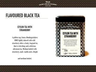 FLAVOURED BLACK TEA
A golden cup, from a Dombagastalawa
FBOP, lightly infused with wild
strawberry offers a fruity, fragrant tea
that is refreshing and a delicious
afternoon tea. Medium bodied with
strawberry, malt, vanilla notes. Bright
and medium bodied.
CEYLON TEA WITH
STRAWBERRY
 