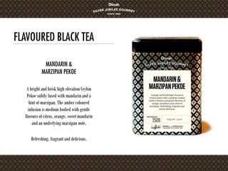 FLAVOURED BLACK TEA
A bright and brisk high elevation Ceylon
Pekoe subtly fused with mandarin and a
hint of marzipan. The amber coloured
infusion is medium bodied with gentle
flavours of citrus, orange, sweet mandarin
and an underlying marzipan note.
Refreshing, fragrant and delicious.
MANDARIN &
MARZIPAN PEKOE
 