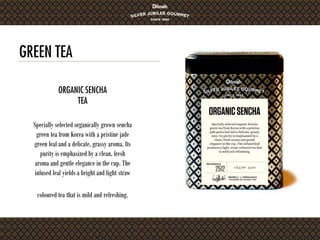 GREEN TEA
Specially selected organically grown sencha
green tea from Korea with a pristine jade
green leaf and a delicate, grassy aroma. Its
purity is emphasized by a clean, fresh
aroma and gentle elegance in the cup. The
infused leaf yields a bright and light straw
coloured tea that is mild and refreshing.
ORGANIC SENCHA
TEA
 