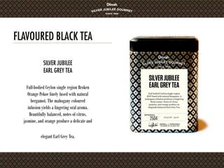 FLAVOURED BLACK TEA
Full-bodied Ceylon single region Broken
Orange Pekoe finely fused with natural
bergamot. The mahogany coloured
infusion yields a lingering oral aroma.
Beautifully balanced, notes of citrus,
jasmine, and orange produce a delicate and
elegant Earl Grey Tea.
SILVER JUBILEE
EARL GREY TEA
 