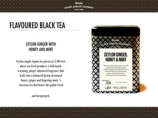 FLAVOURED BLACK TEA
Ceylon single region tea grown at 3,300 feet
above sea level produces a deliciously
warming, ginger infuenced fragrance that
leads into a balanced fusion of natural
honey, ginger and lingering mint. A
vivacious tea that leaves the palate fresh
and invigorated.
CEYLON GINGER WITH
HONEY AND MINT
 