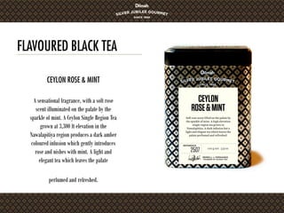FLAVOURED BLACK TEA
A sensational fragrance, with a soft rose
scent illuminated on the palate by the
sparkle of mint. A Ceylon Single Region Tea
grown at 3,300 ft elevation in the
Nawalapitiya region produces a dark amber
coloured infusion which gently introduces
rose and nishes with mint. A light and
elegant tea which leaves the palate
perfumed and refreshed.
CEYLON ROSE & MINT
 