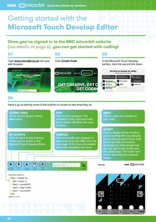 08
Quick Start Guide for Teachers
Getting started with the
Microsoft Touch Develop Editor
Once you’ve signed in to the BBC micro:bit website
(see details on page 6), you can get started with coding!
01
Type www.microbit.co.uk into your
web browser.
04
Have a go at clicking some of the buttons on screen to see what they do.
02
Click Create Code.
03
In the Microsoft Touch Develop
section, click the second link down.
CODING AREA
This is where all your coding
takes place.
MY SCRIPTS
Click to return to any previous
scripts you’ve written in the
Microsoft Touch Develop Editor.
COMPILE
Click to compile your program to
allow it to run on the BBC micro:bit
(see page 10 for more information
about the compilation process).
SCRIPT
Click to display all the functions
you’re working with, any libraries
you’re using as part of your code
(these are sets of functions
developed by other people that
you can use in your script) and
any global data. The button isn't
shown when this list is already
visible.
RUN
Click to run a program. The
simulator on the right-hand side
of the screen will show the code
in action.
UNDO
Click to undo any changes to
your code.
 