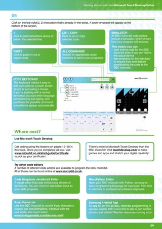 09
Getting started with the Microsoft Touch Develop Editor
05
Click on the led->plot(2, 2) instruction that’s already in the script. A code keyboard will appear at the
bottom of the screen.
Where next?
Use Microsoft Touch Develop
Try other code editors
A number of different code editors are available to program the BBC micro:bit.
All of these can be found online at www.microbit.co.uk:
+
Click to add instructions above or
below the selected line.
PASTE
Click to paste in cut or
copied code.
CODE KEYBOARD
The keyboard makes it easy to
edit your code on a touch screen
device or just using a mouse.
If you’re working with a normal
keyboard, you can enter language
commands by just typing, and
you’ll see the possible command
completions appear automatically.
ALL COMMANDS
Search for appropriate code/
functions to add to your programs.
SIMULATOR
All BBC micro:bit code editors
include a simulator, which shows
how your program will execute.
This means you can:
- 	start writing code for the BBC 		
	 micro:bit even if you don’t have
	 the actual device
- 	test programs on the simulator 	
	 to ensure they work before 		
	 downloading the code to the
	 BBC micro:bit.
CUT / COPY
Click to cut or copy
selected code.
Get coding using the lessons on pages 12–30 in
this book. Once you’ve completed all four, visit
www.microbit.co.uk/start-guide/certificate
to pick up your certificate!
Code Kingdoms JavaScript Editor
A visual editor that uses introductory chunks of
JavaScript. You can move to text-based input as
your skills progress.
Kodu Game Lab
Use the BBC micro:bit to control Kodu characters,
display text and animations, interface with the
real world, and much more!
www.kodugamelab.com/bbc-microbit/
MicroPython Editor
Hack your BBC micro:bit with Python, an easy-to-
learn programming language for everyone, from kids
to teachers to professional software engineers.
Samsung Android App
An app for on-the-go BBC micro:bit programming. It
will also enable BBC micro:bits to talk to and control
phones and tablets! Teacher resources coming soon.
There’s more to Microsoft Touch Develop than the
BBC micro:bit! Visit touchdevelop.com to make
games and apps and stretch your digital creativity!
 
