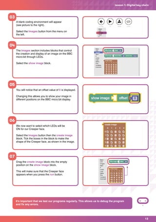13
The Images section includes blocks that control
the creation and display of an image on the BBC
micro:bit through LEDs.
Select the show image block.
You will notice that an offset value of 0 is displayed.
Changing this allows you to show your image in
different positions on the BBC micro:bit display.
We now want to select which LEDs will be
ON for our Creeper face.
Select the Images button then the create image
block. Tick the boxes in the block to make the
shape of the Creeper face, as shown in the image.
Lesson 1: Digital key chain
A blank coding environment will appear
(see picture to the right).
Select the Images button from the menu on
the left.
03
04
05
06
Drag the create image block into the empty
position on the show image block.
This will make sure that the Creeper face
appears when you press the run button.
07
It’s important that we test our programs regularly. This allows us to debug the program
and fix any errors.
 