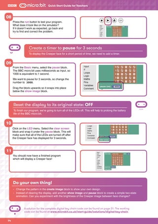 Quick Start Guide for Teachers
14
Press the run button to test your program.
What does it look like on the simulator?
If it doesn’t work as expected, go back and
try to find and correct the problem.
From the Basic menu, select the pause block.
The BBC micro:bit uses milliseconds as input, so
1000 is equivalent to 1 second.
We want to pause for 3 seconds, so change the
number to 3000.
Drag the block upwards so it snaps into place
below the show image block.
Create a timer to pause for 3 seconds
To display the Creeper face for a short period of time, we need to add a timer.
08
09
Reset the display to its original state: OFF
To finish our program, we’re going to turn all of the LEDs off. This will help to prolong the battery
life of the BBC micro:bit.
You should now have a finished program
which will display a Creeper face!
11
Click on the LED menu. Select the clear screen
block and snap it under the pause block. This will
make sure that all of the LEDs are turned off after
the Creeper face has displayed for 3 seconds.
10
Do your own thing!
-	 Change the pattern in the create image block to show your own design.
-	 Instead of clearing the display, add another show image and pause block to create a simple two-state 		
	 animation. Can you experiment with the brightness of the Creeper image between face changes?
A solution for the complete digital key chain code can be found on page 31. The working
code can be found at www.microbit.co.uk/start-guide/solutions/digital-key-chain.
 