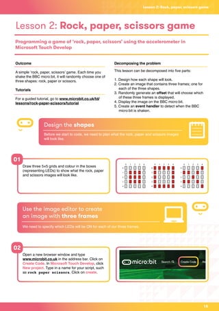 Lesson 2: Rock, paper, scissors game
Lesson 2: Rock, paper, scissors game
Programming a game of ‘rock, paper, scissors’ using the accelerometer in
Microsoft Touch Develop
Outcome
A simple ‘rock, paper, scissors’ game. Each time you
shake the BBC micro:bit, it will randomly choose one of
three shapes: rock, paper or scissors.
Tutorials
For a guided tutorial, go to www.microbit.co.uk/td/
lessons/rock-paper-scissors/tutorial
Decomposing the problem
This lesson can be decomposed into five parts:
1. Design how each shape will look.
2. Create an image that contains three frames; one for 		
	 each of the three shapes.
3. Randomly generate an offset that will choose which
	 of these three frames is displayed.
4. Display the image on the BBC micro:bit.
5. Create an event handler to detect when the BBC 		
	 micro:bit is shaken.
Draw three 5×5 grids and colour in the boxes
(representing LEDs) to show what the rock, paper
and scissors images will look like.
Open a new browser window and type
www.microbit.co.uk in the address bar. Click on
Create Code. In Microsoft Touch Develop, click
New project. Type in a name for your script, such
as rock paper scissors. Click on create.
01
02
Design the shapes
Before we start to code, we need to plan what the rock, paper and scissors images
will look like.
Use the image editor to create
an image with three frames
We need to specify which LEDs will be ON for each of our three frames.
15
 