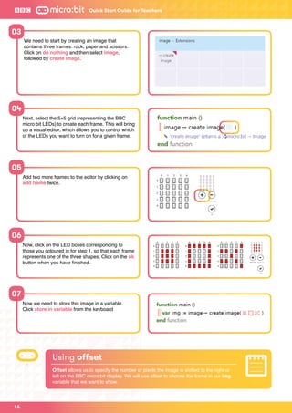 16
Add two more frames to the editor by clicking on
add frame twice.
Now, click on the LED boxes corresponding to
those you coloured in for step 1, so that each frame
represents one of the three shapes. Click on the ok
button when you have finished.
Now we need to store this image in a variable.
Click store in variable from the keyboard
05
06
07
Using offset
Offset allows us to specify the number of pixels the image is shifted to the right or
left on the BBC micro:bit display. We will use offset to choose the frame in our img
variable that we want to show.
Quick Start Guide for Teachers
Next, select the 5×5 grid (representing the BBC
micro:bit LEDs) to create each frame. This will bring
up a visual editor, which allows you to control which
of the LEDs you want to turn on for a given frame.
04
We need to start by creating an image that
contains three frames: rock, paper and scissors.
Click on do nothing and then select image,
followed by create image.
03
 