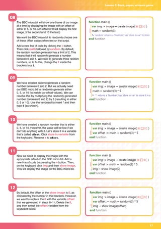 Lesson 2: Rock, paper, scissors game
We have created code to generate a random
number between 0 and 2. But we actually need
our BBC micro:bit to randomly generate either
0, 5, or 10 (to match our offset values). We can
resolve this by multiplying the randomly generated
number (between 0 and 2) by 5 (resulting in either
0, 5 or 10). Use the keyboard to insert * and then
type 5 (as shown).
We have created a random number that is either
0, 5, or 10. However, the value will be lost if we
don’t do anything with it. Let’s store it in a variable
that’s called offset. Click store in variable from
the keyboard. Rename x to offset.
Now we need to display the image with the
appropriate offset on the BBC micro:bit. Add a
new line of code by pressing the + button. Then,
on the keyboard click img and then show image.
This will display the image on the BBC micro:bit.
By default, the offset of the show image is 0, as
indicated by the number in the brackets. However,
we want to replace the 0 with the variable offset
that we generated in steps 8–11. Delete the 0,
and then select the offset variable from the
keyboard below.
The BBC micro:bit will show one frame of our image
at a time by displaying the image with an offset of
either 0, 5, or 10. (An offset of 0 will display the first
image, 5 the second and 10 the last.)
We want the BBC micro:bit to randomly choose one
of these offset values when we run the script.
Add a new line of code by clicking the + button.
Then click math followed by random. By default,
the random number generator has a limit of 2. This
means that it will randomly generate a number
between 0 and 1. We need to generate three random
numbers, so to fix this, change the 2 inside the
brackets to a 3.
08
09
10
11
12
17
 