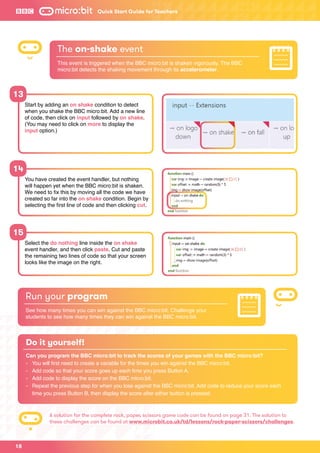 Start by adding an on shake condition to detect
when you shake the BBC micro:bit. Add a new line
of code, then click on input followed by on shake.
(You may need to click on more to display the
input option.)
You have created the event handler, but nothing
will happen yet when the BBC micro:bit is shaken.
We need to fix this by moving all the code we have
created so far into the on shake condition. Begin by
selecting the first line of code and then clicking cut.
Select the do nothing line inside the on shake
event handler, and then click paste. Cut and paste
the remaining two lines of code so that your screen
looks like the image on the right.
13
14
15
The on-shake event
This event is triggered when the BBC micro:bit is shaken vigorously. The BBC
micro:bit detects the shaking movement through its accelerometer.
Run your program
See how many times you can win against the BBC micro:bit. Challenge your
students to see how many times they can win against the BBC micro:bit.
Quick Start Guide for Teachers
18
Do it yourself!
Can you program the BBC micro:bit to track the scores of your games with the BBC micro:bit?
-	 You will first need to create a variable for the times you win against the BBC micro:bit.
-	 Add code so that your score goes up each time you press Button A.
-	 Add code to display the score on the BBC micro:bit.
-	Repeat the previous step for when you lose against the BBC micro:bit. Add code to reduce your score each
time you press Button B, then display the score after either button is pressed.
A solution for the complete rock, paper, scissors game code can be found on page 31. The solution to
these challenges can be found at www.microbit.co.uk/td/lessons/rock-paper-scissors/challenges.
 