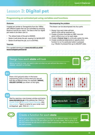 Lesson 3: Digital pet
Outcome
A digital pet (similar to Tamagotchis from the 1990s)
with different states that can be controlled by pressing
Buttons A and B (our input). The idea is that our digital
pet needs to be taken care of.
•	 The default state of the pet is AWAKE.
•	 Button A will stroke the pet, causing it to fall ASLEEP.
•	 Button B will feed the pet, so it is EATING.
Tutorials
For a guided tutorial go to www.microbit.co.uk/td/
lessons/digital-pet/tutorial
Decomposing the problem
This lesson can be decomposed into four parts:
1.	Design how each state will look
	 (which LEDs will be switched on).
2.	Create a function that tells our BBC micro:bit 			
which LEDs to turn on for each state.
3.	Create a forever loop to continually update the state.
4.	Create conditional statements to specify which 		
	 function to run if a particular button is pressed,
	 e.g. if Button A pressed then go to ASLEEP state.
Design how each state will look
Before we start to code, we need to plan out what our pet will look like when it is
AWAKE, ASLEEP or EATING.
Lesson 3: Digital pet
Programming an animated pet using variables and functions
Draw a 5×5 grid and colour in the boxes
(representing LEDs) to show what your pet will
look like at different times, for example: AWAKE,
ASLEEP, EATING (as shown on the right).
Start by opening a new browser window and typing
www.microbit.co.uk in the address bar. Click on
Create Code. In Microsoft Touch Develop, click
New project. Type in a name for your script, such
as Digital pet. Click on create.
Create a function for each state
We’re going to start by programming a function for the different states of our digital
pet (e.g. which LEDs are ON and which are OFF for each state). We’re going to do
this first because we will want to call on these functions later, without having to leave
the main process.
01
02
19
 
