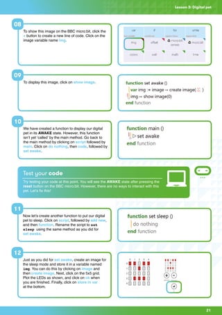21
Lesson 3: Digital pet
Now let’s create another function to put our digital
pet to sleep. Click on script, followed by add new,
and then function. Rename the script to set
sleep using the same method as you did for
set awake.
Just as you did for set awake, create an image for
the sleep mode and store it in a variable named
img. You can do this by clicking on image and
then create image. Next, click on the 5x5 grid.
Plot the LEDs as shown, and click on ok when
you are finished. Finally, click on store in var
at the bottom.
11
12
Test your code
Try testing your code at this point. You will see the AWAKE state after pressing the
reset button on the BBC micro:bit. However, there are no ways to interact with this
pet. Let’s fix this!
To show this image on the BBC micro:bit, click the
+ button to create a new line of code. Click on the
image variable name img.
To display this image, click on show image.
We have created a function to display our digital
pet in its AWAKE state. However, this function
isn’t yet ‘called’ by the main method. Go back to
the main method by clicking on script followed by
main. Click on do nothing, then code, followed by
set awake.
08
09
10
 