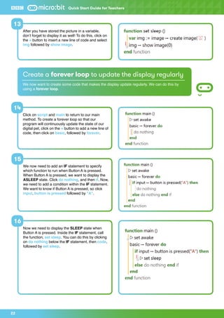 22
We now need to add an IF statement to specify
which function to run when Button A is pressed.
When Button A is pressed, we want to display the
ASLEEP state. Click do nothing, and then if. Now,
we need to add a condition within the IF statement.
We want to know if Button A is pressed, so click
input, button is pressed followed by A.
Now we need to display the SLEEP state when
Button A is pressed. Inside the IF statement, call
the function, set sleep. You can do this by clicking
on do nothing below the IF statement, then code,
followed by set sleep.
After you have stored the picture in a variable,
don’t forget to display it as well! To do this, click on
the + button to insert a new line of code and select
img followed by show image.
15
16
13
Quick Start Guide for Teachers
Create a forever loop to update the display regularly
We now want to create some code that makes the display update regularly. We can do this by
using a forever loop.
Click on script and main to return to our main
method. To create a forever loop so that our
program will continuously update the state of our
digital pet, click on the + button to add a new line of
code, then click on basic, followed by forever.
14
 