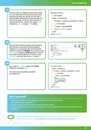 23
Lesson 3: Digital pet
At the moment, our digital pet will be set to sleep
for only a split second because the forever loop
executes the code very quickly. So, let’s add a
pause of 5000 milliseconds (5 seconds) after our
pet is set to sleep. To do this, add a new line of
code by clicking the + button, then select basic,
followed by pause. Change 100 to 5000.
17
Do it yourself!
-	 Can you add another function called set eat so that you can feed your pet?
-	 Try to feed your pet using Button B.
-	 Can you add code so your pet tells you when it is going to sleep?
-	Can you keep track of how many times you feed your pet, and display that number when the BBC micro:bit
	 is shaken?
A solution for the complete digital pet code can be found on page 31. The solution to these
challenges can be found at www.microbit.co.uk/td/lessons/digital-pet/challenges
We now have code that specifies what happens
when Button A is pressed. But what happens
if Button A is not pressed? We want the default
state for our pet to be AWAKE so we need to move
set awake to inside the ELSE statement, which is
found below the IF statement. To do this, select
set awake and then click on the cut button.
Now, select do nothing inside of the ELSE
statement, and select paste.
You have now successfully completed
your digital pet!
18
19
 