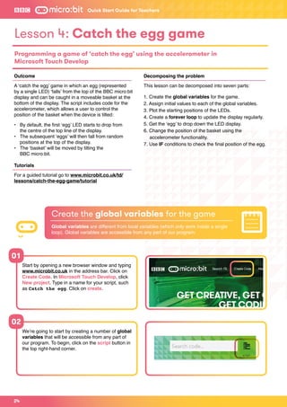 Outcome
A ‘catch the egg’ game in which an egg (represented
by a single LED) ‘falls’ from the top of the BBC micro:bit
display and can be caught in a moveable basket at the
bottom of the display. The script includes code for the
accelerometer, which allows a user to control the
position of the basket when the device is tilted:
•	 By default, the first ‘egg’ LED starts to drop from
	 the centre of the top line of the display.
•	 The subsequent ‘eggs’ will then fall from random 		
	 positions at the top of the display.
•	 The ‘basket’ will be moved by tilting the
	 BBC micro:bit.
Tutorials
For a guided tutorial go to www.microbit.co.uk/td/
lessons/catch-the-egg-game/tutorial
Decomposing the problem
This lesson can be decomposed into seven parts:
1. Create the global variables for the game.
2. Assign initial values to each of the global variables.
3. Plot the starting positions of the LEDs.
4. Create a forever loop to update the display regularly.
5. Get the ‘egg’ to drop down the LED display.
6. Change the position of the basket using the 			
	 accelerometer functionality.
7. Use IF conditions to check the final position of the egg.
Create the global variables for the game
Global variables are different from local variables (which only work inside a single
loop). Global variables are accessible from any part of our program.
Lesson 4: Catch the egg game
Programming a game of ‘catch the egg’ using the accelerometer in
Microsoft Touch Develop
24
Start by opening a new browser window and typing
www.microbit.co.uk in the address bar. Click on
Create Code. In Microsoft Touch Develop, click
New project. Type in a name for your script, such
as Catch the egg. Click on create.
We’re going to start by creating a number of global
variables that will be accessible from any part of
our program. To begin, click on the script button in
the top right-hand corner.
01
02
Quick Start Guide for Teachers
 