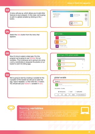 25
Lesson 4: Catch the egg game
A menu will pop up, which allows you to add other
features to your program. In this case, we’re going
to add in a global variable by clicking on the +
button.
Select the data button from the menu that
appears.
Now it’s time to select a data type. For this
program we’re going to use Number for our
variables. This is because we’re going to be using
x and y coordinates to designate the position of our
basket to catch the falling eggs.
We’re going to start by creating a variable for the
x-position of the basket we will use to catch the
egg. Type in basket x, then click the ok button.
You should see your basket x variable in vars.
03
04
05
06
Naming variables
Explain, or remind students, to be as descriptive as possible when naming variables
(e.g. score, timer, etc.) rather than using generic names (e.g. variable 1, variable 2,
etc.). It’s much easier to find and fix problems with variables when you can easily
work out which one isn’t working.
 
