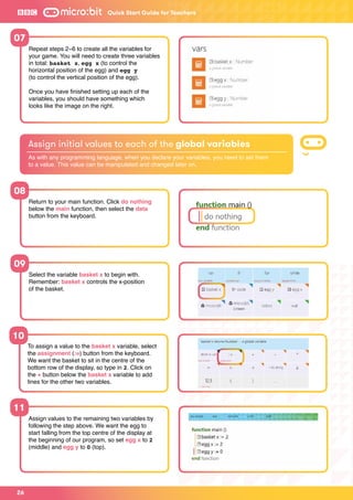 26
Quick Start Guide for Teachers
07
08
10
11
09
Repeat steps 2−6 to create all the variables for
your game. You will need to create three variables
in total: basket x, egg x (to control the
horizontal position of the egg) and egg y
(to control the vertical position of the egg).
Once you have finished setting up each of the
variables, you should have something which
looks like the image on the right.
Return to your main function. Click do nothing
below the main function, then select the data
button from the keyboard.
To assign a value to the basket x variable, select
the assignment (:=) button from the keyboard.
We want the basket to sit in the centre of the
bottom row of the display, so type in 2. Click on
the + button below the basket x variable to add
lines for the other two variables.
Assign values to the remaining two variables by
following the step above. We want the egg to
start falling from the top centre of the display at
the beginning of our program, so set egg x to 2
(middle) and egg y to 0 (top).
Select the variable basket x to begin with.
Remember: basket x controls the x-position
of the basket.
Assign initial values to each of the global variables
As with any programming language, when you declare your variables, you need to set them
to a value. This value can be manipulated and changed later on.
 