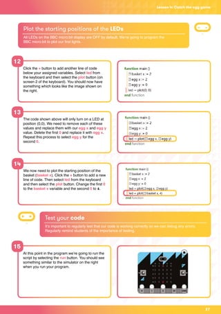 27
Lesson 4: Catch the egg game
12
13
Click the + button to add another line of code
below your assigned variables. Select led from
the keyboard and then select the plot button (on
screen 2 of the keyboard). You should now have
something which looks like the image shown on
the right.
The code shown above will only turn on a LED at
position (0,0). We need to remove each of these
values and replace them with our egg x and egg y
value. Delete the first 0 and replace it with egg x.
Repeat this process to select egg y for the
second 0.
Plot the starting positions of the LEDs
All LEDs on the BBC micro:bit display are OFF by default. We’re going to program the
BBC micro:bit to plot our first lights.
14
We now need to plot the starting position of the
basket (basket x). Click the + button to add a new
line of code. Then select led from the keyboard
and then select the plot button. Change the first 0
to the basket x variable and the second 0 to 4.
Test your code
It’s important to regularly test that our code is working correctly so we can debug any errors.
Regularly remind students of the importance of testing.
15
At this point in the program we’re going to run the
script by selecting the run button. You should see
something similar to the simulator on the right
when you run your program.
 