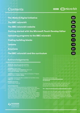 Contents
The Make It Digital initiative 	 02
The BBC micro:bit	 04
The BBC micro:bit website	 06
Getting started with the Microsoft Touch Develop Editor 	 08
Uploading programs to the BBC micro:bit 	 10
Coding building blocks 	 11
Lessons		 12
Solutions		 31
The BBC micro:bit and the curriculum	 32
Acknowledgements
Written by: Miles Berry and Ray Chambers
Additional material written by: Ross Lowe
Consultant: Roger Davies
Project managed and developed by: Becca Law
Cover and text design: me&him Design
Typeset in GT Walsheim Regular, Bold and Helvetica TT Regular,
Oblique, Bold by me&him Design.
A catalogue record for this title is available from the British Library.
ISBN: 978-1-471-86382-0
Printed in the UK by
Ashford Colour Press Ltd
Acknowledgements
Thank you to the following people who contributed their ideas
and support: Steve Connolly and Debbie Smith, Hodder Education;
Ray Chambers, Uppingham Community College; Miles Berry,
University of Roehampton; Roger Davies, Queen Elizabeth
School; Clare Riley, Jeannette Wing, Thomas Ball, Peli de Halleux,
Michal Moskal, Eric Anderson, Jonathan Protzenko, Steve Hodges,
Deirdre Quarnstrom, Vardhani Mellacheruvu, Lori Ada Kilty, Darren
Gehring, Genevieve Payzer, Gladys Hilerio, Kevin Chen, Michael
Braun and Judith Bishop from Microsoft and the BBC team.
This content is licensed under
Attribution-NonCommercial-ShareAlike
CC BY-NC-SA
This licence lets others remix, tweak, and build upon your
work non-commercially, as long as they credit you and
license their new creations under the identical terms.
See - https://creativecommons.org/licenses/by-nc-sa/4.0/
Although every effort has been made to ensure that website
addresses are correct at time of going to press, Microsoft
cannot be held responsible for the content of any website
mentioned. It is sometimes possible to find a relocated web
page by typing in the address of the home page for a website
in the URL window of your browser.
 
