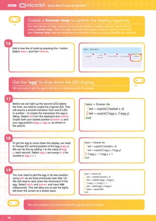 28
Quick Start Guide for Teachers
17
18
19
16
Before we can light up the second LED (below
the first), we need to unplot the original LED. This
will ensure a smooth transition from one lit LED
to another – to create the impression the egg is
falling. Select led from the keyboard and unplot.
Unplot both your basket position (basket x) and
your egg position (egg x, egg y), as shown in
the picture.
To get the egg to move down the display, we need
to change the vertical position of the egg (egg y).
We can do this by adding 1 to the value of egg
y, each second. Select egg y and assign (:=) the
variable to egg y + 1.
You now need to plot the egg in its new position,
using plot as we have previously (see step 12).
We will need to slow down the movement of the
egg. Select basic and pause, and input 300
milliseconds. This will allow you to see the lights
fall down the screen at a slower pace.
Add a new line of code by pressing the + button.
Select basic, and then forever.
Get the ‘egg’ to drop down the LED display
We now want to get the egg to look like it is dropping down the display.
Create a forever loop to update the display regularly
Our next section of code requires you to get the display to update regularly. We do this by
using a forever loop. This is to make sure that the program is always running. If we didn’t
use a forever loop, then we would have to write lots of lines of code to simulate our outcome.
Run your program, you should notice the egg fall down the board.
 