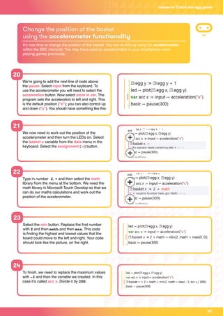 29
Lesson 4: Catch the egg game
20
We’re going to add the next line of code above
the pause. Select input from the keyboard. To
use the accelerometer you will need to select the
acceleration button. Now select store in var. The
program sets the acceleration to left and right. This
is the default position (x); you can also control up
and down (y). You should have something like this:
Change the position of the basket
using the accelerometer functionality
It’s now time to change the position of the basket. You can do this by using the accelerometer
within the BBC micro:bit. You may have used an accelerometer in your smartphone when
playing games previously.
21
22
We now need to work out the position of the
accelerometer and then turn the LEDs on. Select
the basket x variable from the data menu in the
keyboard. Select the assignment (:=) button.
Type in number 2, + and then select the math
library from the menu at the bottom. We need the
math library in Microsoft Touch Develop so that we
can do our maths calculations and work out the
position of the accelerometer.
23
24
Select the min button. Replace the first number
with 2 and then math and then max. This code
is finding the highest and lowest values that the
board could move to the left and right. Your code
should look like the picture, on the right.
To finish, we need to replace the maximum values
with -2 and then the variable we created. In this
case it’s called acc x. Divide it by 200.
 