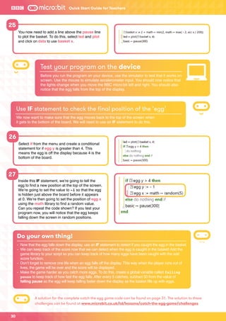 30
Quick Start Guide for Teachers
26
27
Select if from the menu and create a conditional
statement for if egg y is greater than 4. This
means the egg is off the display because 4 is the
bottom of the board.
Inside this IF statement, we’re going to tell the
egg to find a new position at the top of the screen.
We’re going to set the value to -1 so that the egg
is hidden just above the board before it appears
at 0. We’re then going to set the position of egg x
using the math library to find a random value.
Can you repeat the code shown? If you test your
program now, you will notice that the egg keeps
falling down the screen in random positions.
Test your program on the device
Before you run the program on your device, use the simulator to test that it works on
screen. Use the mouse to simulate accelerometer input. You should now notice that
the lights change when you move the BBC micro:bit left and right. You should also
notice that the egg falls from the top of the display.
Use IF statement to check the final position of the ‘egg’
We now want to make sure that the egg moves back to the top of the screen when
it gets to the bottom of the board. We will need to use an IF statement to do this.
Do your own thing!
-	 Now that the egg falls down the display, use an IF statement to detect if you caught the egg in the basket.
-	We can keep track of the score now that we can detect when the egg is caught in the basket! Add the
game library to your script so you can keep track of how many eggs have been caught with the add
score function.
-	Don’t forget to remove one life when an egg falls off the display. This way when the player runs out of
lives, the game will be over and the score will be displayed.
-	Make the game harder as you catch more eggs. To do this, create a global variable called falling
pause to keep track of how fast the egg falls. After every 5 catches, subtract 50 from the value of
falling pause so the egg will keep falling faster down the display as the basket fills up with eggs.
25
You now need to add a line above the pause line
to plot the basket. To do this, select led and plot
and click on data to use basket x.
A solution for the complete catch the egg game code can be found on page 31. The solution to these
challenges can be found at www.microbit.co.uk/td/lessons/catch-the-egg-game/challenges
 