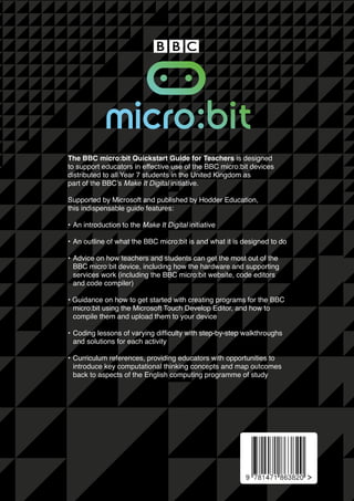 The BBC micro:bit Quickstart Guide for Teachers is designed
to support educators in effective use of the BBC micro:bit devices
distributed to all Year 7 students in the United Kingdom as
part of the BBC’s Make It Digital initiative.
Supported by Microsoft and published by Hodder Education,
this indispensable guide features:
• 	An introduction to the Make It Digital initiative
• 	An outline of what the BBC micro:bit is and what it is designed to do
•	Advice on how teachers and students can get the most out of the 		
	 BBC micro:bit device, including how the hardware and supporting 		
	 services work (including the BBC micro:bit website, code editors
	 and code compiler)
• Guidance on how to get started with creating programs for the BBC 	
	 micro:bit using the Microsoft Touch Develop Editor, and how to 		
	 compile them and upload them to your device
• 	Coding lessons of varying difficulty with step-by-step walkthroughs
	 and solutions for each activity
•	Curriculum references, providing educators with opportunities to 		
	 introduce key computational thinking concepts and map outcomes 	
	 back to aspects of the English computing programme of study
 