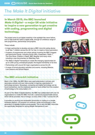 The project aims to put digital creativity in the spotlight like never before,
and to help build the nation’s digital skills, through an ambitious range of
new programmes, partnerships and projects.
These include:
• A major partnership to develop and give a BBC micro:bit coding device
	 to all Year 7 children across the UK, for free, to inspire a future generation.
•	A season of programmes and online activity involving the BBC’s biggest 	
	 and best-loved brands, including Doctor Who, Eastenders, Radio 1,
	 The One Show, Children in Need, BBC Weather and many more,
	including a new documentary on Bletchley Park.
•	The Make It Digital Traineeship to create life-changing opportunities for
	 up to 5,000 young unemployed people; the largest traineeship of its kind.
•	Partnerships with around 50 major organisations across the UK.
•	A range of formal education activities and events, including Bitesize,
	 Live Lessons and School Report.
The BBC micro:bit initiative
Back in the 1980s, the BBC Micro was used extensively in primary and
secondary schools and was instrumental in inspiring a generation of
technology pioneers. Nowadays, computing and digital technology can be
found everywhere, but the emphasis seems to have shifted from the creation
of technology to the consumption of it.
As part of the Make It Digital initiative, the BBC has collaborated with over 25
organisations to create the BBC micro:bit, a personal programmable device,
which will be provided, free of charge, to every child in Year 7 across the UK.
It provides an exciting and accessible introduction to coding on a simple
hardware platform. Its purpose is to enthuse, excite and empower a new
generation of digitally-creative young people. This is why the BBC micro:bits
are specifically designed for young people themselves to own.
The Make It Digital initiative
In March 2015, the BBC launched
Make It Digital – a major UK-wide initiative
to inspire a new generation to get creative
with coding, programming and digital
technology.
02
Quick Start Guide for Teachers
 