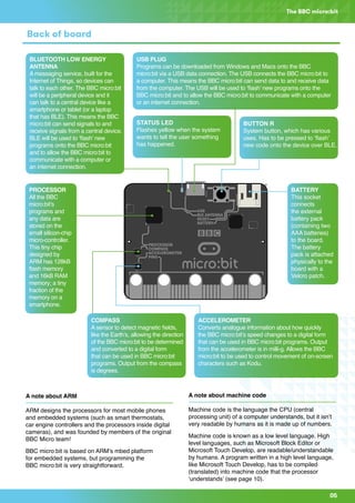 A
B
0 1 2 GND3V
A
B
012GND 3V
05
The BBC micro:bit
Back of board
USB PLUG
Programs can be downloaded from Windows and Macs onto the BBC
micro:bit via a USB data connection. The USB connects the BBC micro:bit to
a computer. This means the BBC micro:bit can send data to and receive data
from the computer. The USB will be used to ‘flash’ new programs onto the
BBC micro:bit and to allow the BBC micro:bit to communicate with a computer
or an internet connection.
BUTTON R
System button, which has various
uses. Has to be pressed to ‘flash’
new code onto the device over BLE.
ACCELEROMETER
Converts analogue information about how quickly
the BBC micro:bit’s speed changes to a digital form
that can be used in BBC micro:bit programs. Output
from the accelerometer is in milli-g. Allows the BBC
micro:bit to be used to control movement of on-screen
characters such as Kodu.
COMPASS
A sensor to detect magnetic fields,
like the Earth’s, allowing the direction
of the BBC micro:bit to be determined
and converted to a digital form
that can be used in BBC micro:bit
programs. Output from the compass
is degrees.
PROCESSOR
All the BBC
micro:bit’s
programs and
any data are
stored on the
small silicon-chip
micro-controller.
This tiny chip
designed by
ARM has 128kB
flash memory
and 16kB RAM
memory; a tiny
fraction of the
memory on a
smartphone.
BLUETOOTH LOW ENERGY
ANTENNA
A messaging service, built for the
Internet of Things, so devices can
talk to each other. The BBC micro:bit
will be a peripheral device and it
can talk to a central device like a
smartphone or tablet (or a laptop
that has BLE). This means the BBC
micro:bit can send signals to and
receive signals from a central device.
BLE will be used to ‘flash’ new
programs onto the BBC micro:bit
and to allow the BBC micro:bit to
communicate with a computer or
an internet connection.
STATUS LED
Flashes yellow when the system
wants to tell the user something
has happened.
BATTERY
This socket
connects
the external
battery pack
(containing two
AAA batteries)
to the board.
The battery
pack is attached
physically to the
board with a
Velcro patch.
A note about machine code
Machine code is the language the CPU (central
processing unit) of a computer understands, but it isn’t
very readable by humans as it is made up of numbers.
Machine code is known as a low level language. High
level languages, such as Microsoft Block Editor or
Microsoft Touch Develop, are readable/understandable
by humans. A program written in a high level language,
like Microsoft Touch Develop, has to be compiled
(translated) into machine code that the processor
‘understands’ (see page 10).
A note about ARM
ARM designs the processors for most mobile phones
and embedded systems (such as smart thermostats,
car engine controllers and the processors inside digital
cameras), and was founded by members of the original
BBC Micro team!
BBC micro:bit is based on ARM’s mbed platform
for embedded systems, but programming the
BBC micro:bit is very straightforward.
 