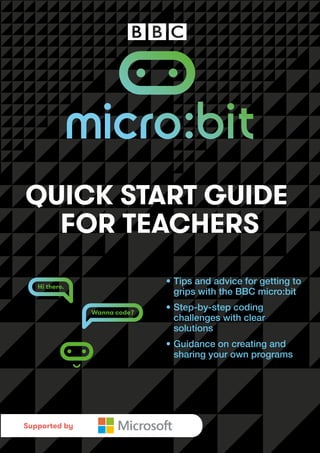 PREVIEW
Hi there.
Wanna code?
QUICK START GUIDE
FOR TEACHERS
• Tips and advice for getting to
grips with the BBC micro:bit
• Step-by-step coding
challenges with clear
solutions
• Guidance on creating and
sharing your own programs
Supported by
 