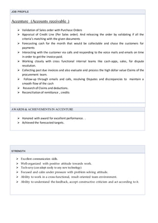 JOB PROFILE
Accenture (Accounts receivable )
 Validation of Sales order with Purchase Orders
 Appraisal of Credit Line (Per Sales order). And releasing the order by validating if all the
criteria’s matching with the given documents
 Forecasting cash for the month that would be collectable and chase the customers for
payments
 Interacting with the customer via calls and responding to the voice mails and emails on time
in order to get the invoice paid.
 Working closely with cross functional internal teams like cash-apps, sales, for dispute
resolution.
 Collecting past due invoices and also evaluate and process the high dollar value Claims of the
procurement team.
 Follow-up through emails and calls, resolving Disputes and discrepancies to maintain a
smooth flow of the cash
 Research of Claims and deductions.
 Reconciliation of remittance , credits
AWARDS & ACHIEVEMENTS IN ACCENTURE
 Honored with award for excellent performance. .
 Achieved the forecasted targets.
STRENGTH
 Excellent communication skills.
 Well-organized with positive attitude towards work.
 Tech-savy (can adopt easily to any new technology)
 Focused and calm under pressure with problem solving attitude.
 Ability to work in a cross-functional, result oriented team environment.
 Ability to understand the feedback, accept constructive criticism and act according to it.
 