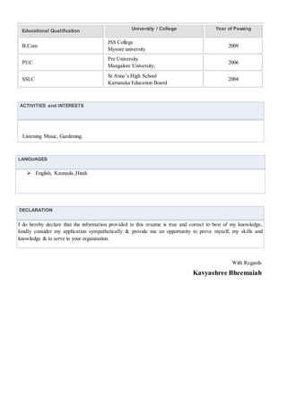 Educational Qualification University / College Year of Passing
B.Com
JSS College
Mysore university
2009
PUC
Pre University
Mangalore University,
2006
SSLC
St Anne’s High School
Karnataka Education Board
2004
ACTIVITIES and INTERESTS
Listening Music, Gardening.
LANGUAGES
 English, Kannada ,Hindi
DECLARATION
I do hereby declare that the information provided in this resume is true and correct to best of my knowledge,
kindly consider my application sympathetically & provide me an opportunity to prove myself, my skills and
knowledge & to serve in your organization.
With Regards
Kavyashree Bheemaiah
 