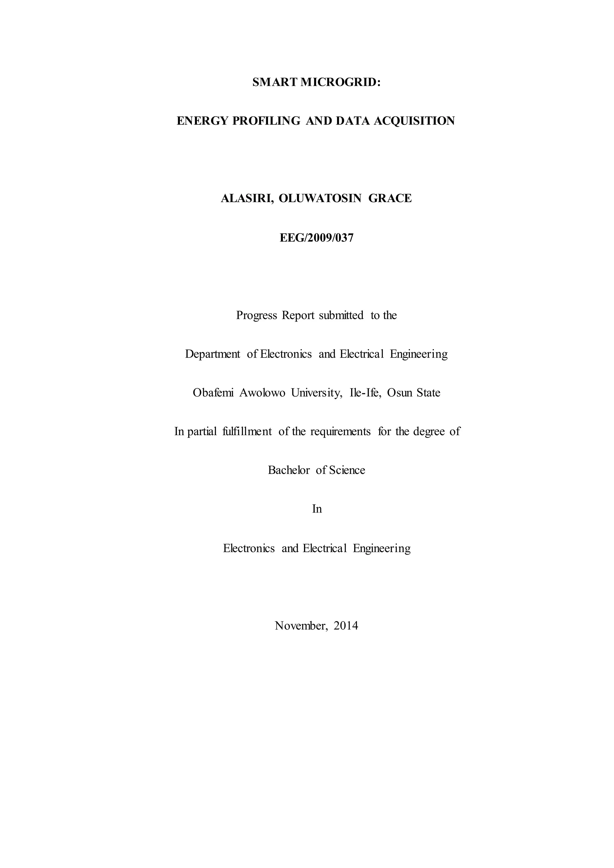 SMART MICROGRID:
ENERGY PROFILING AND DATA ACQUISITION
ALASIRI, OLUWATOSIN GRACE
EEG/2009/037
Progress Report submitted to the
Department of Electronics and Electrical Engineering
Obafemi Awolowo University, Ile-Ife, Osun State
In partial fulfillment of the requirements for the degree of
Bachelor of Science
In
Electronics and Electrical Engineering
November, 2014
 