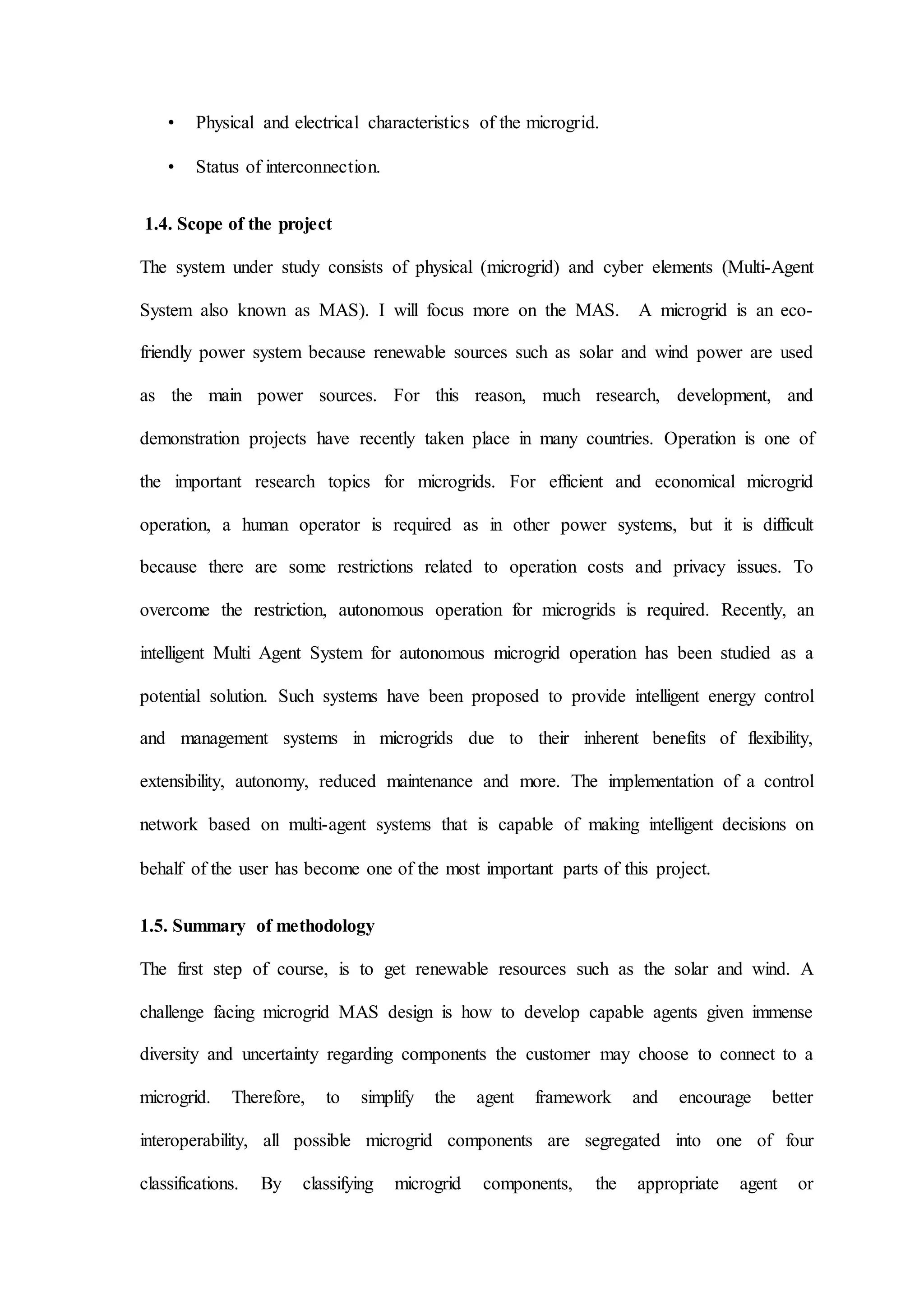 • Physical and electrical characteristics of the microgrid.
• Status of interconnection.
1.4. Scope of the project
The system under study consists of physical (microgrid) and cyber elements (Multi-Agent
System also known as MAS). I will focus more on the MAS. A microgrid is an eco-
friendly power system because renewable sources such as solar and wind power are used
as the main power sources. For this reason, much research, development, and
demonstration projects have recently taken place in many countries. Operation is one of
the important research topics for microgrids. For efficient and economical microgrid
operation, a human operator is required as in other power systems, but it is difficult
because there are some restrictions related to operation costs and privacy issues. To
overcome the restriction, autonomous operation for microgrids is required. Recently, an
intelligent Multi Agent System for autonomous microgrid operation has been studied as a
potential solution. Such systems have been proposed to provide intelligent energy control
and management systems in microgrids due to their inherent benefits of flexibility,
extensibility, autonomy, reduced maintenance and more. The implementation of a control
network based on multi-agent systems that is capable of making intelligent decisions on
behalf of the user has become one of the most important parts of this project.
1.5. Summary of methodology
The first step of course, is to get renewable resources such as the solar and wind. A
challenge facing microgrid MAS design is how to develop capable agents given immense
diversity and uncertainty regarding components the customer may choose to connect to a
microgrid. Therefore, to simplify the agent framework and encourage better
interoperability, all possible microgrid components are segregated into one of four
classifications. By classifying microgrid components, the appropriate agent or
 