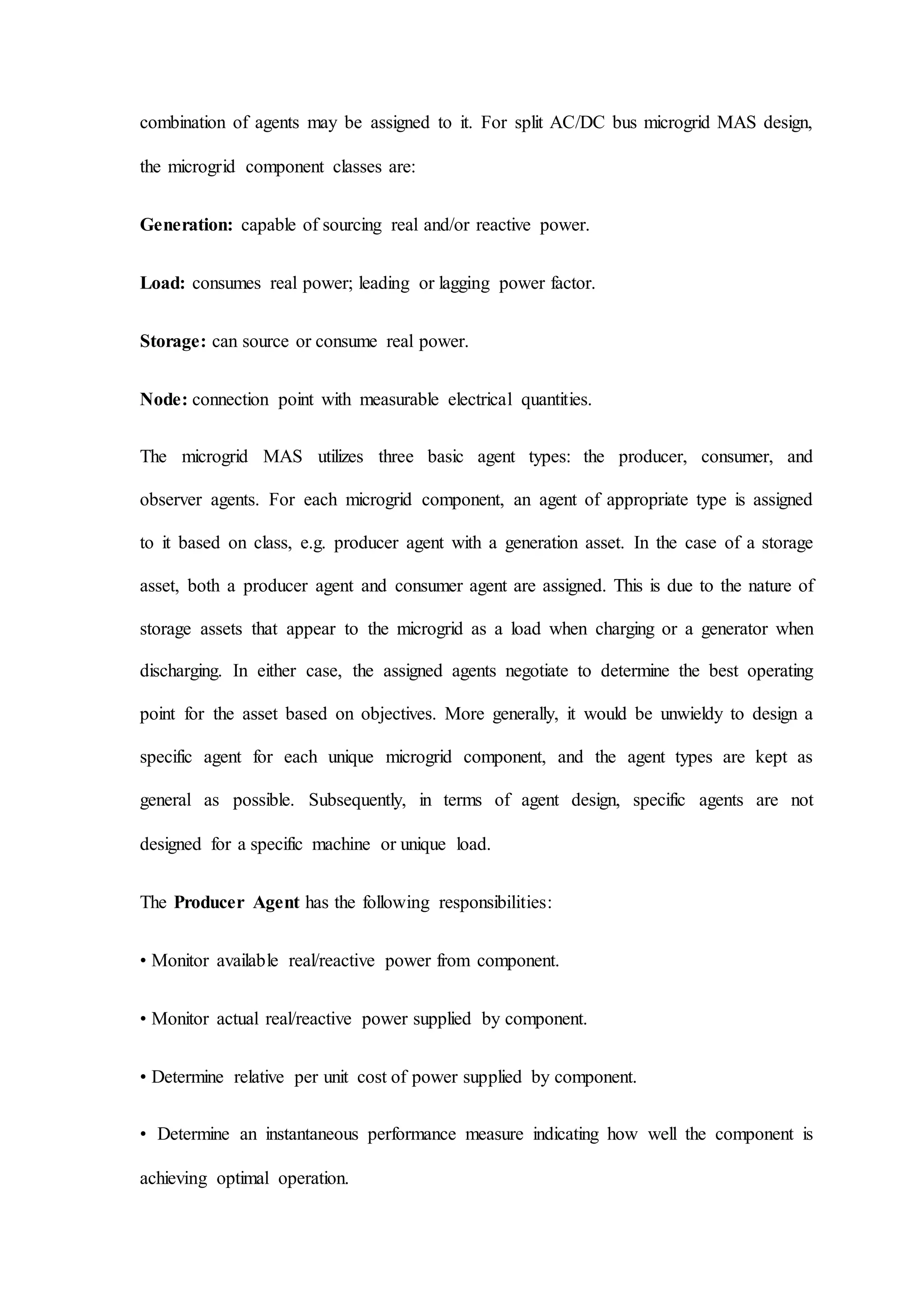 combination of agents may be assigned to it. For split AC/DC bus microgrid MAS design,
the microgrid component classes are:
Generation: capable of sourcing real and/or reactive power.
Load: consumes real power; leading or lagging power factor.
Storage: can source or consume real power.
Node: connection point with measurable electrical quantities.
The microgrid MAS utilizes three basic agent types: the producer, consumer, and
observer agents. For each microgrid component, an agent of appropriate type is assigned
to it based on class, e.g. producer agent with a generation asset. In the case of a storage
asset, both a producer agent and consumer agent are assigned. This is due to the nature of
storage assets that appear to the microgrid as a load when charging or a generator when
discharging. In either case, the assigned agents negotiate to determine the best operating
point for the asset based on objectives. More generally, it would be unwieldy to design a
specific agent for each unique microgrid component, and the agent types are kept as
general as possible. Subsequently, in terms of agent design, specific agents are not
designed for a specific machine or unique load.
The Producer Agent has the following responsibilities:
• Monitor available real/reactive power from component.
• Monitor actual real/reactive power supplied by component.
• Determine relative per unit cost of power supplied by component.
• Determine an instantaneous performance measure indicating how well the component is
achieving optimal operation.
 