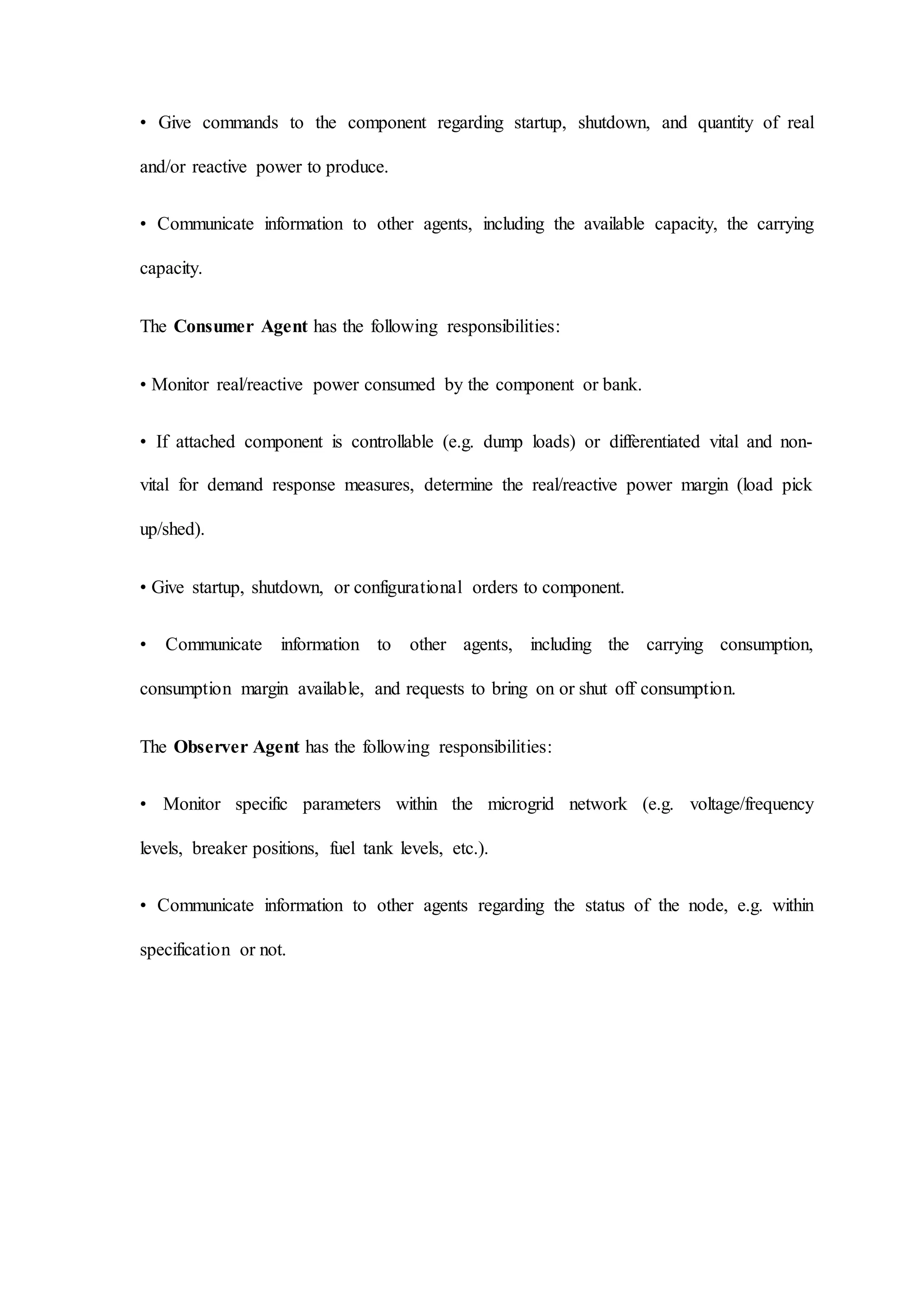 • Give commands to the component regarding startup, shutdown, and quantity of real
and/or reactive power to produce.
• Communicate information to other agents, including the available capacity, the carrying
capacity.
The Consumer Agent has the following responsibilities:
• Monitor real/reactive power consumed by the component or bank.
• If attached component is controllable (e.g. dump loads) or differentiated vital and non-
vital for demand response measures, determine the real/reactive power margin (load pick
up/shed).
• Give startup, shutdown, or configurational orders to component.
• Communicate information to other agents, including the carrying consumption,
consumption margin available, and requests to bring on or shut off consumption.
The Observer Agent has the following responsibilities:
• Monitor specific parameters within the microgrid network (e.g. voltage/frequency
levels, breaker positions, fuel tank levels, etc.).
• Communicate information to other agents regarding the status of the node, e.g. within
specification or not.
 