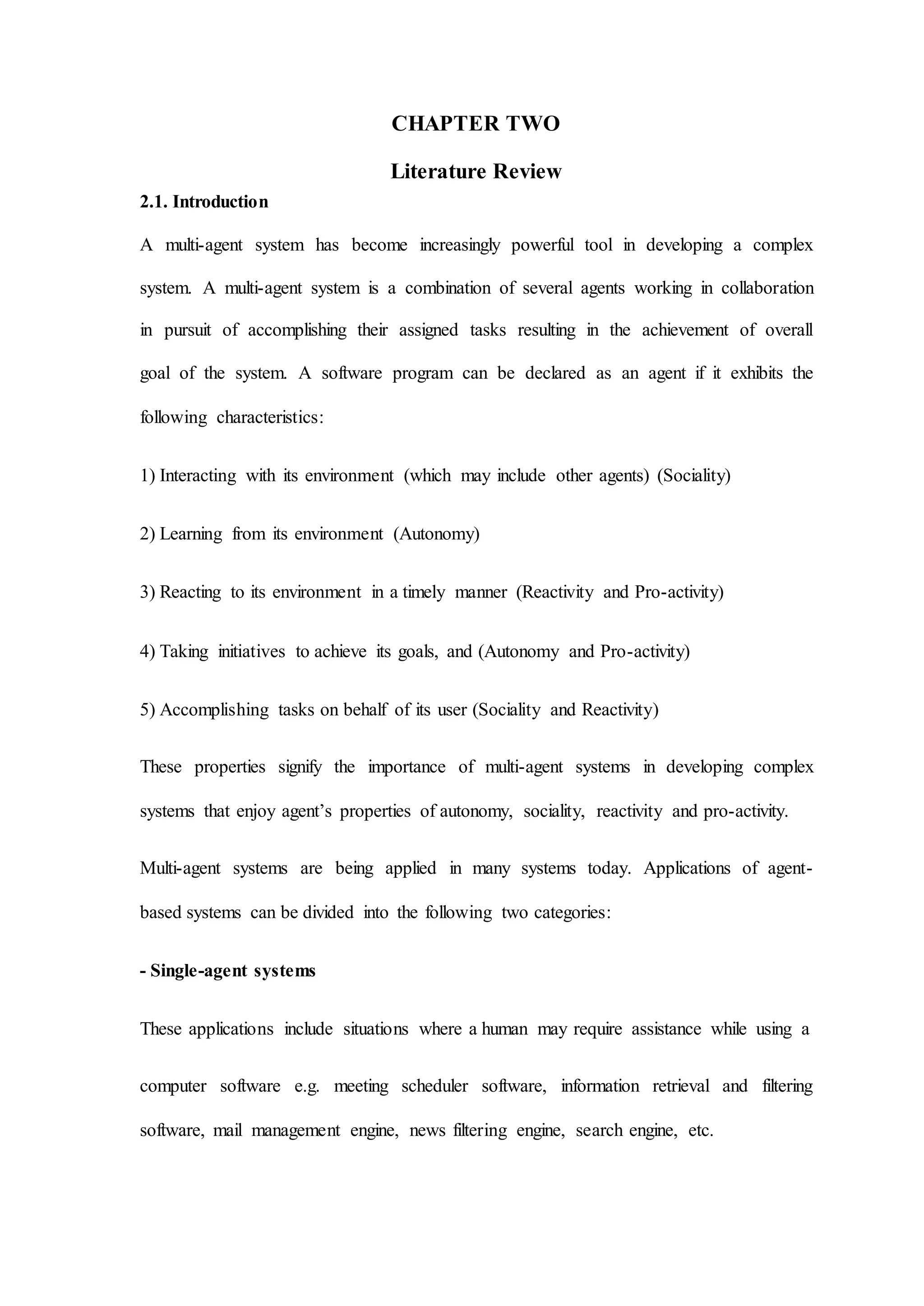 CHAPTER TWO
Literature Review
2.1. Introduction
A multi-agent system has become increasingly powerful tool in developing a complex
system. A multi-agent system is a combination of several agents working in collaboration
in pursuit of accomplishing their assigned tasks resulting in the achievement of overall
goal of the system. A software program can be declared as an agent if it exhibits the
following characteristics:
1) Interacting with its environment (which may include other agents) (Sociality)
2) Learning from its environment (Autonomy)
3) Reacting to its environment in a timely manner (Reactivity and Pro-activity)
4) Taking initiatives to achieve its goals, and (Autonomy and Pro-activity)
5) Accomplishing tasks on behalf of its user (Sociality and Reactivity)
These properties signify the importance of multi-agent systems in developing complex
systems that enjoy agent’s properties of autonomy, sociality, reactivity and pro-activity.
Multi-agent systems are being applied in many systems today. Applications of agent-
based systems can be divided into the following two categories:
- Single-agent systems
These applications include situations where a human may require assistance while using a
computer software e.g. meeting scheduler software, information retrieval and filtering
software, mail management engine, news filtering engine, search engine, etc.
 