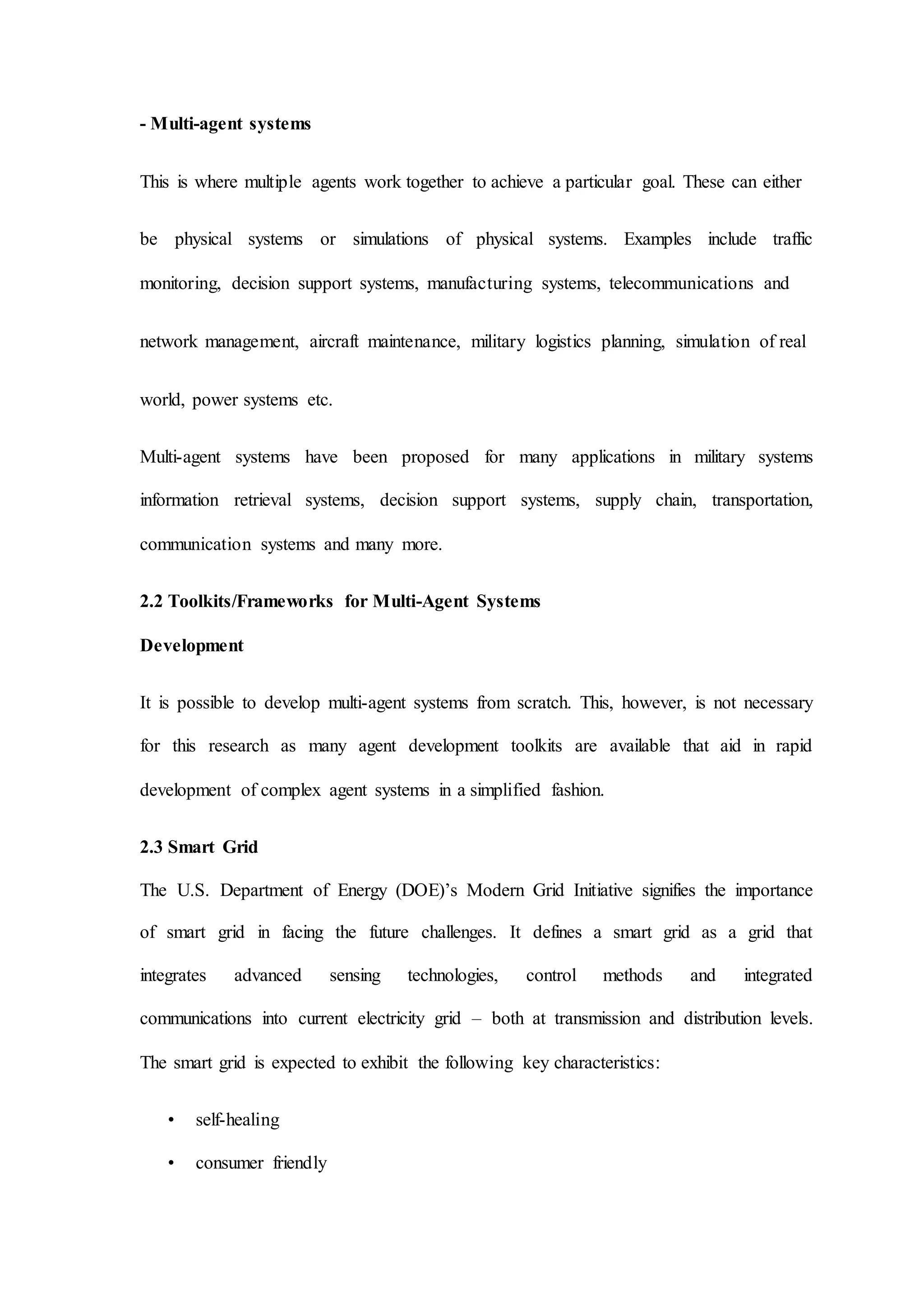 - Multi-agent systems
This is where multiple agents work together to achieve a particular goal. These can either
be physical systems or simulations of physical systems. Examples include traffic
monitoring, decision support systems, manufacturing systems, telecommunications and
network management, aircraft maintenance, military logistics planning, simulation of real
world, power systems etc.
Multi-agent systems have been proposed for many applications in military systems
information retrieval systems, decision support systems, supply chain, transportation,
communication systems and many more.
2.2 Toolkits/Frameworks for Multi-Agent Systems
Development
It is possible to develop multi-agent systems from scratch. This, however, is not necessary
for this research as many agent development toolkits are available that aid in rapid
development of complex agent systems in a simplified fashion.
2.3 Smart Grid
The U.S. Department of Energy (DOE)’s Modern Grid Initiative signifies the importance
of smart grid in facing the future challenges. It defines a smart grid as a grid that
integrates advanced sensing technologies, control methods and integrated
communications into current electricity grid – both at transmission and distribution levels.
The smart grid is expected to exhibit the following key characteristics:
• self-healing
• consumer friendly
 