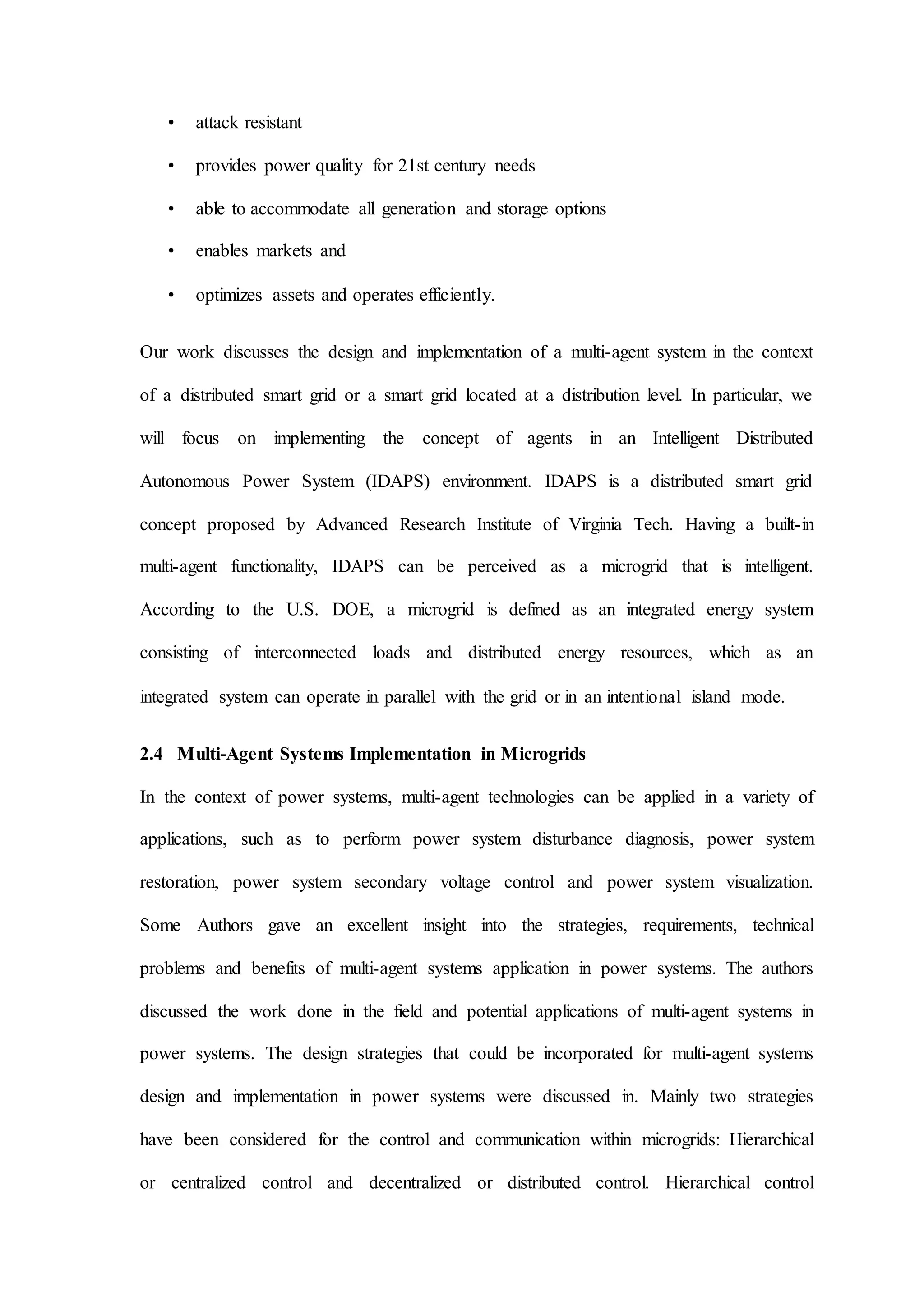 • attack resistant
• provides power quality for 21st century needs
• able to accommodate all generation and storage options
• enables markets and
• optimizes assets and operates efficiently.
Our work discusses the design and implementation of a multi-agent system in the context
of a distributed smart grid or a smart grid located at a distribution level. In particular, we
will focus on implementing the concept of agents in an Intelligent Distributed
Autonomous Power System (IDAPS) environment. IDAPS is a distributed smart grid
concept proposed by Advanced Research Institute of Virginia Tech. Having a built-in
multi-agent functionality, IDAPS can be perceived as a microgrid that is intelligent.
According to the U.S. DOE, a microgrid is defined as an integrated energy system
consisting of interconnected loads and distributed energy resources, which as an
integrated system can operate in parallel with the grid or in an intentional island mode.
2.4 Multi-Agent Systems Implementation in Microgrids
In the context of power systems, multi-agent technologies can be applied in a variety of
applications, such as to perform power system disturbance diagnosis, power system
restoration, power system secondary voltage control and power system visualization.
Some Authors gave an excellent insight into the strategies, requirements, technical
problems and benefits of multi-agent systems application in power systems. The authors
discussed the work done in the field and potential applications of multi-agent systems in
power systems. The design strategies that could be incorporated for multi-agent systems
design and implementation in power systems were discussed in. Mainly two strategies
have been considered for the control and communication within microgrids: Hierarchical
or centralized control and decentralized or distributed control. Hierarchical control
 
