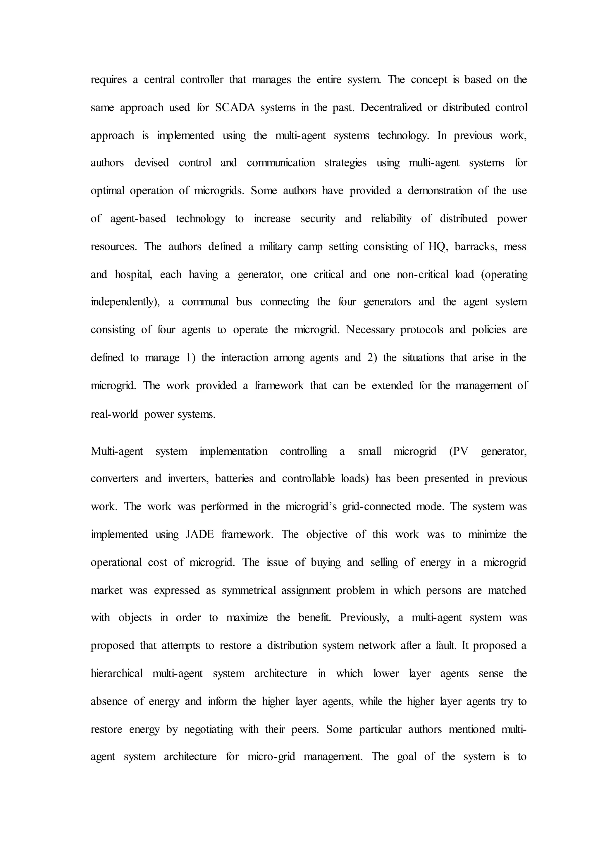requires a central controller that manages the entire system. The concept is based on the
same approach used for SCADA systems in the past. Decentralized or distributed control
approach is implemented using the multi-agent systems technology. In previous work,
authors devised control and communication strategies using multi-agent systems for
optimal operation of microgrids. Some authors have provided a demonstration of the use
of agent-based technology to increase security and reliability of distributed power
resources. The authors defined a military camp setting consisting of HQ, barracks, mess
and hospital, each having a generator, one critical and one non-critical load (operating
independently), a communal bus connecting the four generators and the agent system
consisting of four agents to operate the microgrid. Necessary protocols and policies are
defined to manage 1) the interaction among agents and 2) the situations that arise in the
microgrid. The work provided a framework that can be extended for the management of
real-world power systems.
Multi-agent system implementation controlling a small microgrid (PV generator,
converters and inverters, batteries and controllable loads) has been presented in previous
work. The work was performed in the microgrid’s grid-connected mode. The system was
implemented using JADE framework. The objective of this work was to minimize the
operational cost of microgrid. The issue of buying and selling of energy in a microgrid
market was expressed as symmetrical assignment problem in which persons are matched
with objects in order to maximize the benefit. Previously, a multi-agent system was
proposed that attempts to restore a distribution system network after a fault. It proposed a
hierarchical multi-agent system architecture in which lower layer agents sense the
absence of energy and inform the higher layer agents, while the higher layer agents try to
restore energy by negotiating with their peers. Some particular authors mentioned multi-
agent system architecture for micro-grid management. The goal of the system is to
 