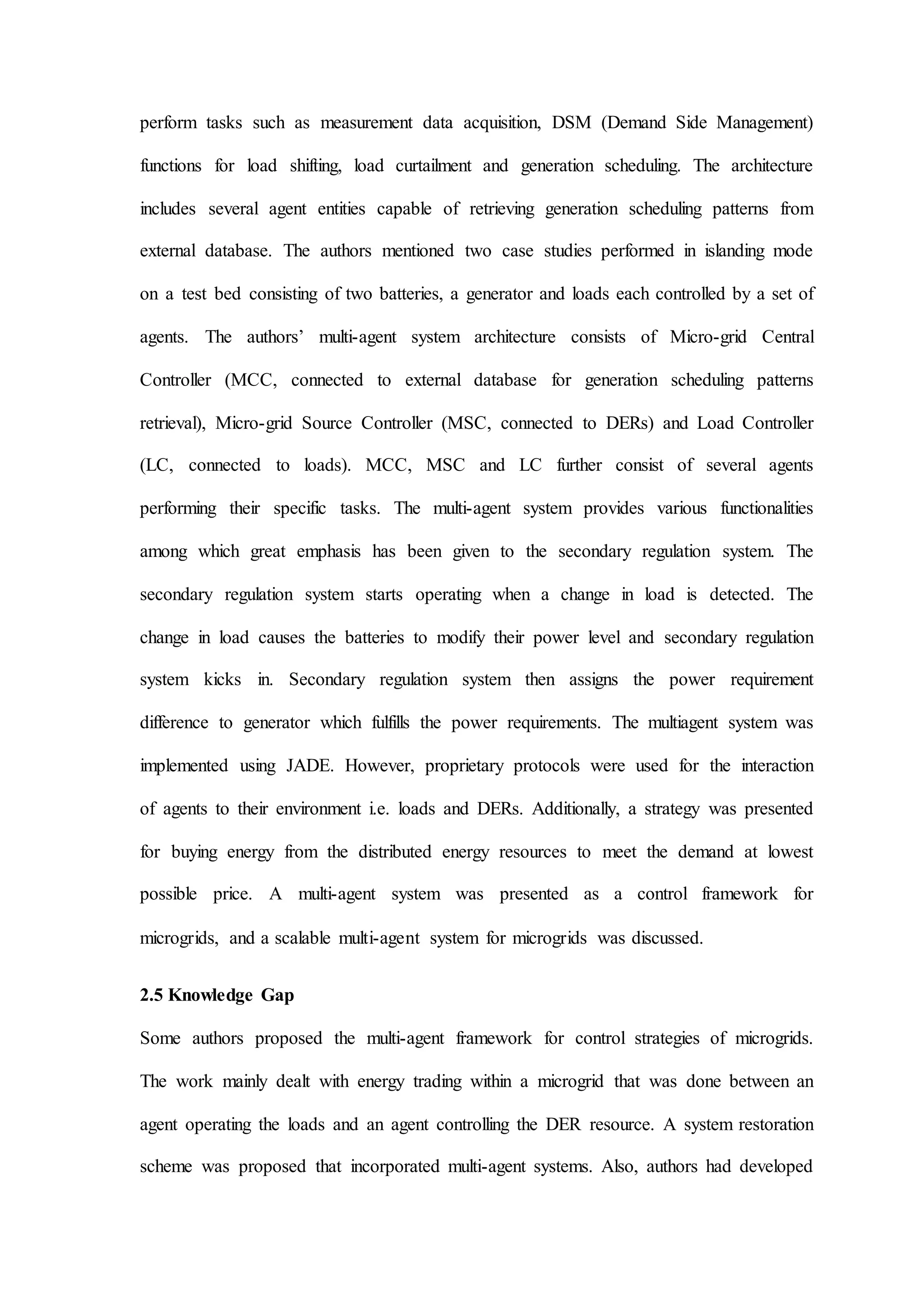 perform tasks such as measurement data acquisition, DSM (Demand Side Management)
functions for load shifting, load curtailment and generation scheduling. The architecture
includes several agent entities capable of retrieving generation scheduling patterns from
external database. The authors mentioned two case studies performed in islanding mode
on a test bed consisting of two batteries, a generator and loads each controlled by a set of
agents. The authors’ multi-agent system architecture consists of Micro-grid Central
Controller (MCC, connected to external database for generation scheduling patterns
retrieval), Micro-grid Source Controller (MSC, connected to DERs) and Load Controller
(LC, connected to loads). MCC, MSC and LC further consist of several agents
performing their specific tasks. The multi-agent system provides various functionalities
among which great emphasis has been given to the secondary regulation system. The
secondary regulation system starts operating when a change in load is detected. The
change in load causes the batteries to modify their power level and secondary regulation
system kicks in. Secondary regulation system then assigns the power requirement
difference to generator which fulfills the power requirements. The multiagent system was
implemented using JADE. However, proprietary protocols were used for the interaction
of agents to their environment i.e. loads and DERs. Additionally, a strategy was presented
for buying energy from the distributed energy resources to meet the demand at lowest
possible price. A multi-agent system was presented as a control framework for
microgrids, and a scalable multi-agent system for microgrids was discussed.
2.5 Knowledge Gap
Some authors proposed the multi-agent framework for control strategies of microgrids.
The work mainly dealt with energy trading within a microgrid that was done between an
agent operating the loads and an agent controlling the DER resource. A system restoration
scheme was proposed that incorporated multi-agent systems. Also, authors had developed
 