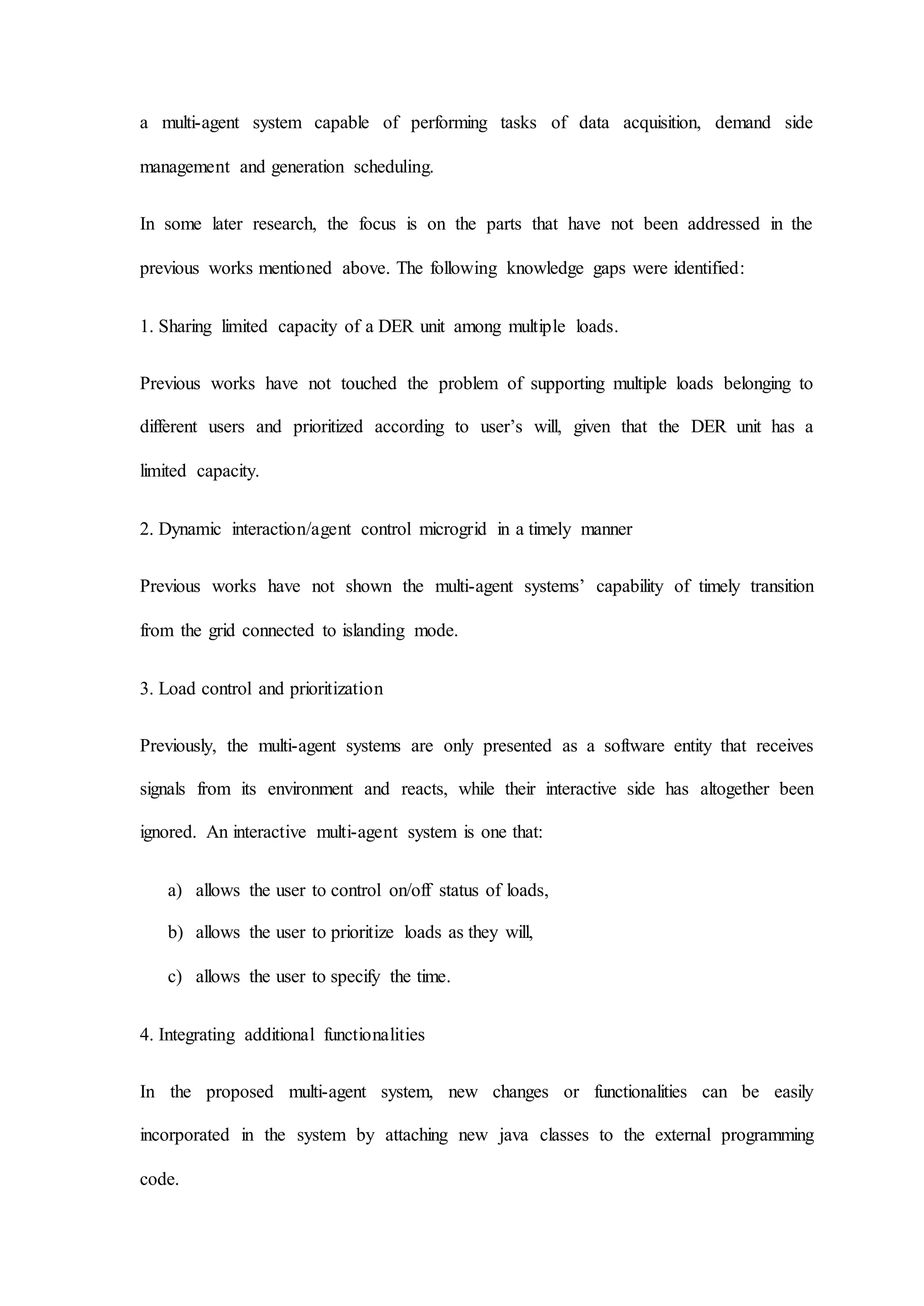 a multi-agent system capable of performing tasks of data acquisition, demand side
management and generation scheduling.
In some later research, the focus is on the parts that have not been addressed in the
previous works mentioned above. The following knowledge gaps were identified:
1. Sharing limited capacity of a DER unit among multiple loads.
Previous works have not touched the problem of supporting multiple loads belonging to
different users and prioritized according to user’s will, given that the DER unit has a
limited capacity.
2. Dynamic interaction/agent control microgrid in a timely manner
Previous works have not shown the multi-agent systems’ capability of timely transition
from the grid connected to islanding mode.
3. Load control and prioritization
Previously, the multi-agent systems are only presented as a software entity that receives
signals from its environment and reacts, while their interactive side has altogether been
ignored. An interactive multi-agent system is one that:
a) allows the user to control on/off status of loads,
b) allows the user to prioritize loads as they will,
c) allows the user to specify the time.
4. Integrating additional functionalities
In the proposed multi-agent system, new changes or functionalities can be easily
incorporated in the system by attaching new java classes to the external programming
code.
 