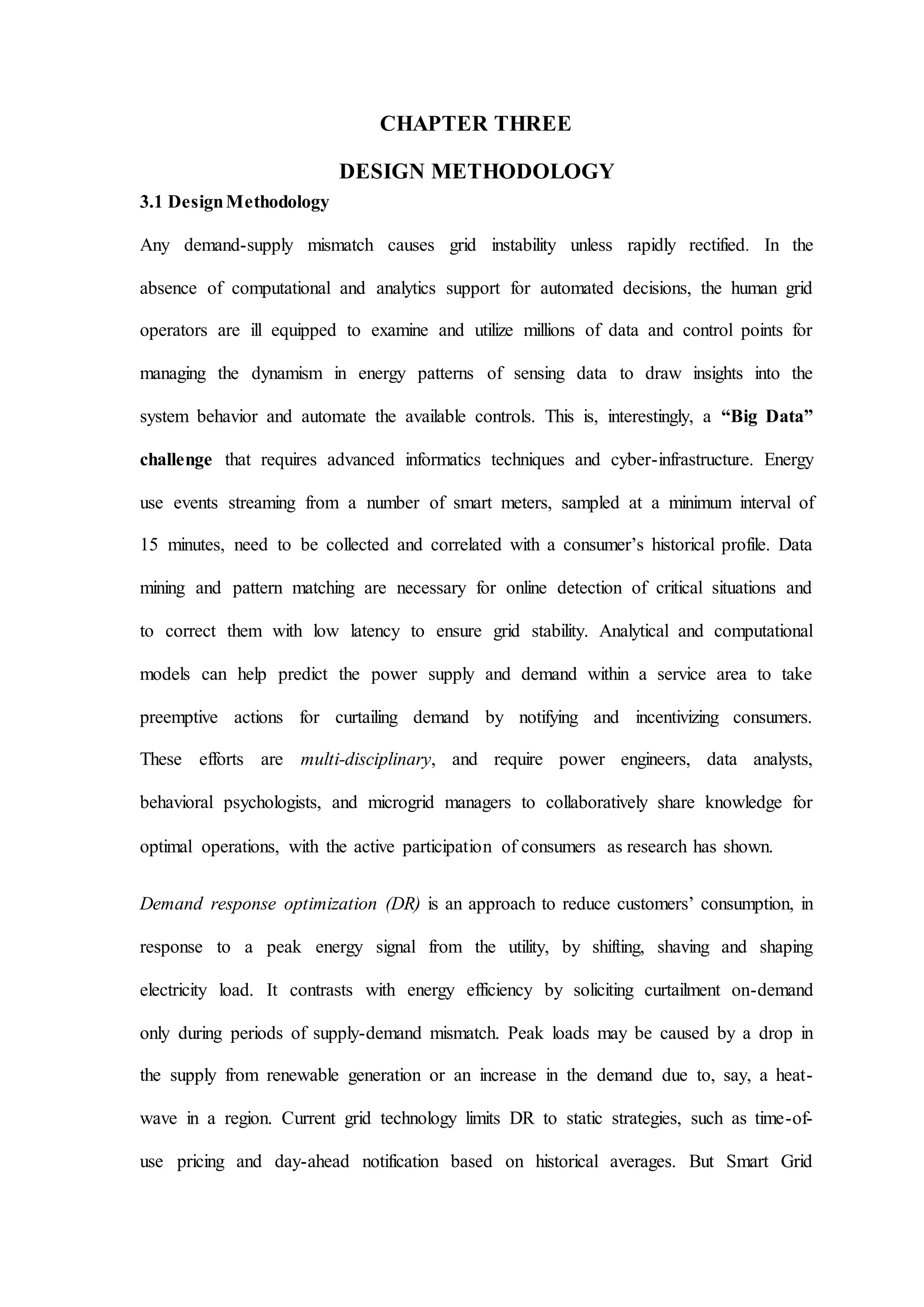 CHAPTER THREE
DESIGN METHODOLOGY
3.1 DesignMethodology
Any demand-supply mismatch causes grid instability unless rapidly rectified. In the
absence of computational and analytics support for automated decisions, the human grid
operators are ill equipped to examine and utilize millions of data and control points for
managing the dynamism in energy patterns of sensing data to draw insights into the
system behavior and automate the available controls. This is, interestingly, a “Big Data”
challenge that requires advanced informatics techniques and cyber-infrastructure. Energy
use events streaming from a number of smart meters, sampled at a minimum interval of
15 minutes, need to be collected and correlated with a consumer’s historical profile. Data
mining and pattern matching are necessary for online detection of critical situations and
to correct them with low latency to ensure grid stability. Analytical and computational
models can help predict the power supply and demand within a service area to take
preemptive actions for curtailing demand by notifying and incentivizing consumers.
These efforts are multi-disciplinary, and require power engineers, data analysts,
behavioral psychologists, and microgrid managers to collaboratively share knowledge for
optimal operations, with the active participation of consumers as research has shown.
Demand response optimization (DR) is an approach to reduce customers’ consumption, in
response to a peak energy signal from the utility, by shifting, shaving and shaping
electricity load. It contrasts with energy efficiency by soliciting curtailment on-demand
only during periods of supply-demand mismatch. Peak loads may be caused by a drop in
the supply from renewable generation or an increase in the demand due to, say, a heat-
wave in a region. Current grid technology limits DR to static strategies, such as time-of-
use pricing and day-ahead notification based on historical averages. But Smart Grid
 