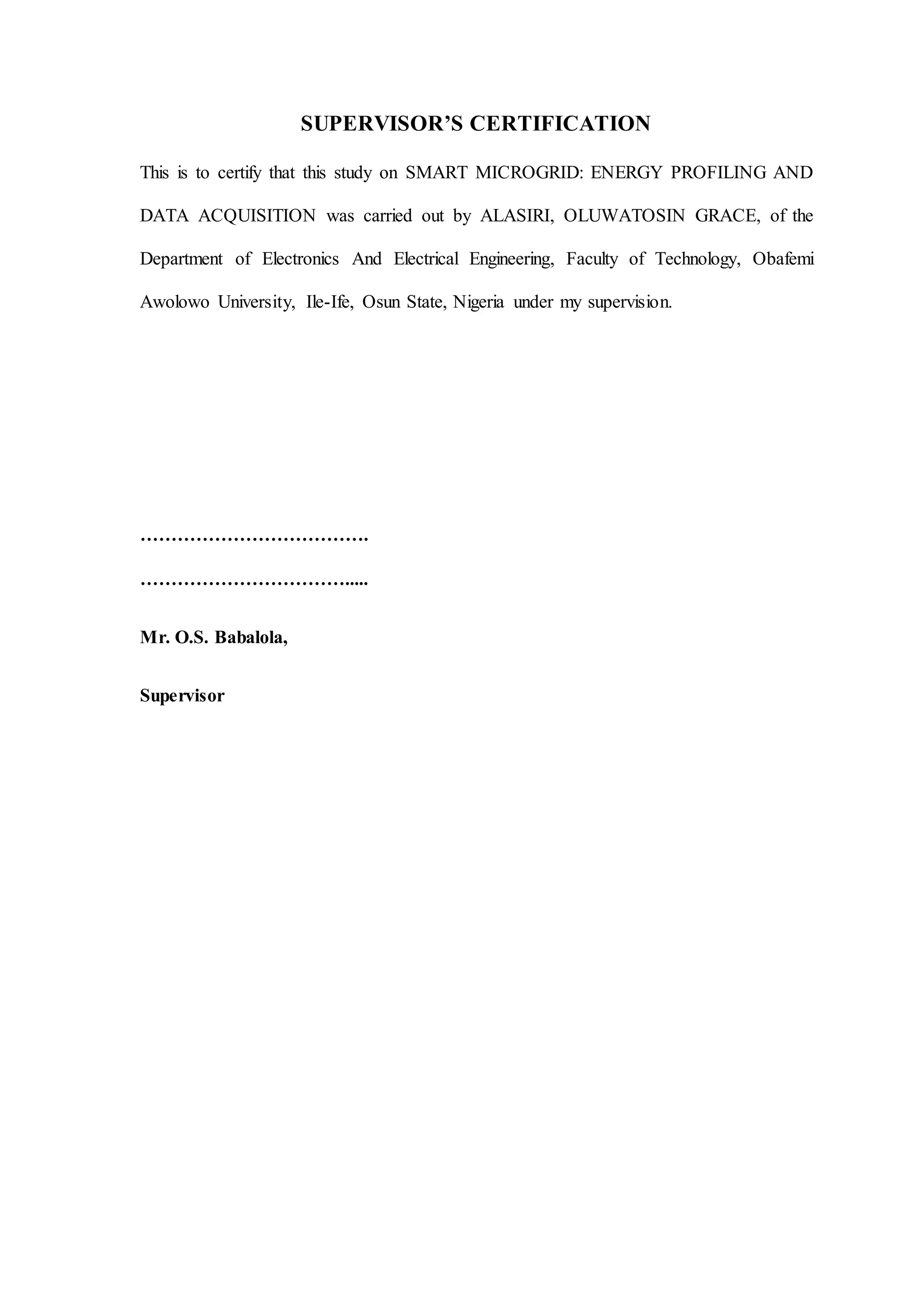 SUPERVISOR’S CERTIFICATION
This is to certify that this study on SMART MICROGRID: ENERGY PROFILING AND
DATA ACQUISITION was carried out by ALASIRI, OLUWATOSIN GRACE, of the
Department of Electronics And Electrical Engineering, Faculty of Technology, Obafemi
Awolowo University, Ile-Ife, Osun State, Nigeria under my supervision.
……………………………….
…………………………….....
Mr. O.S. Babalola,
Supervisor
 